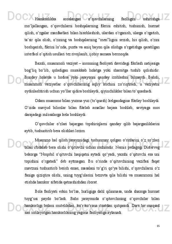 Hamkorlikka   asoslangan   o‘quvchilarning   faolligini   oshirishga
mo‘ljallangan,   o‘quvchilarni   boshqalarning   fikrini   eshitish,   tushunish,   hurmat
qilish, o‘zgalar manfaatlari bilan hisoblashish, ulardan o‘rganish, ularga o‘rgatish,
ta’sir   qila   olish,   o‘zining   va   boshqalarning   “men”ligini   sezish,   his   qilish,   o‘zini
boshqarish, fikrini lo‘nda, puxta va aniq bayon qila olishga o‘rgatishga qaratilgan
interfaol o‘qitish usullari tez rivojlanib, ijobiy samara bermoqda.
Baxsli, muammoli vaziyat – insonning faoliyati davridagi fikrlash natijasiga
bog‘liq   bo‘lib,   qoladigan   murakkab   holatga   yoki   sharoitga   tushib   qolishidir.
Bunday   holatda   u   hodisa   yoki   jarayonni   qanday   izohlashni   bilmaydi.   Bahsli,
muammoli   vaziyatlar   o‘quvchilarning   aqliy   kuchini   zo‘riqtiradi,   u   vaziyatni
oydinlashtirish uchun yo‘llar qidira boshlaydi, qiyinchiliklar bilan to‘qnashadi.
Odam muammo bilan yuzma-yuz (to‘qnash) kelgandagina fikrlay boshlaydi.
O‘zida   mavjud   bilimlar   bilan   fikrlab   amallar   bajara   boshlab,   saviyaga   mos
darajadagi xulosalarga kela boshlaydi.
O‘quvchilar   o‘zlari   bajargan   topshiriqlarni   qanday   qilib   bajarganliklarini
aytib, tushuntirib bera olishlari lozim.
Muammo   hal   qilish   jarayonidagi   tushunmay   qolgan   o‘rinlarini   o‘z   so‘zlari
bilan   ifodalab   bera   olishi   o‘qituvchi   uchun   muhimdir.   Nemis   pedagogi   Disterveg
bekorga   “Noqobil   o‘qituvchi   haqiqatni   aytadi   qo‘yadi,   yaxshi   o‘qituvchi   esa   uni
topishini   o‘rgatadi”   deb   aytmagan.   Bu   o‘rinda   o‘qituvchining   vazifasi   faqat
mavzuni tushuntirib berish emas, masalani  to‘g‘ri qo‘ya bilishi, o‘quvchilarni  o‘z
faniga   qiziqtira   olishi,   uning   tuyg‘ularini   bezovta   qila   bilishi   va   muammoni   hal
etishda hamkor sifatida qatnashishdan iborat.
Bola   faoliyati   erkin   bo‘lsa,   hurligiga   dahl   qilinmasa,   unda   shaxsga   hurmat
tuyg‘usi   paydo   bo‘ladi.   Bahs   jarayonida   o‘qituvchining   o‘quvchilar   bilan
hamkorligi   bolani   mutelikdan,   ko‘r-ko‘rona   itoatdan   qutqaradi.   Dars   bir   maqsad
sari intilayotgan hamkorlikning yagona faoliyatiga aylanadi.
15