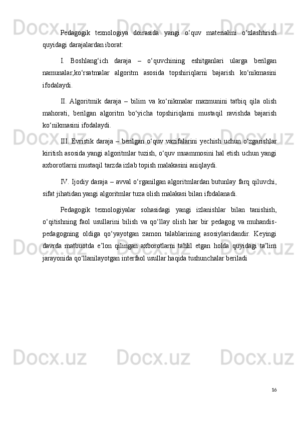Pedagogik   texnologiya   doirasida   yangi   o‘quv   materialini   o‘zlashtirish
quyidagi darajalardan iborat:
I.   Boshlang‘ich   daraja   –   o‘quvchining   eshitganlari   ularga   berilgan
namunalar,ko‘rsatmalar   algoritm   asosida   topshiriqlarni   bajarish   ko‘nikmasini
ifodalaydi.  
II.   Algoritmik   daraja   –   bilim   va   ko‘nikmalar   mazmunini   tatbiq   qila   olish
mahorati,   berilgan   algoritm   bo‘yicha   topshiriqlarni   mustaqil   ravishda   bajarish
ko‘nikmasini ifodalaydi.
III. Evristik daraja – berilgan o‘quv vazifalarini yechish uchun o‘zgarishlar
kiritish asosida yangi algoritmlar tuzish, o‘quv muammosini hal etish uchun yangi
axborotlarni mustaqil tarzda izlab topish malakasini aniqlaydi.
IV. Ijodiy daraja – avval o‘rganilgan algoritmlardan butunlay farq qiluvchi,
sifat jihatidan yangi algoritmlar tuza olish malakasi bilan ifodalanadi.
Pedagogik   texnologiyalar   sohasidagi   yangi   izlanishlar   bilan   tanishish,
o‘qitishning   faol   usullarini   bilish   va   qo‘llay   olish   har   bir   pedagog   va   muhandis-
pedagogning   oldiga   qo‘yayotgan   zamon   talablarining   asosiylaridandir.   Keyingi
davrda   matbuotda   e’lon   qilingan   axborotlarni   tahlil   etgan   holda   quyidagi   ta’lim
jarayonida qo‘llanilayotgan interfaol usullar haqida tushunchalar beriladi
16