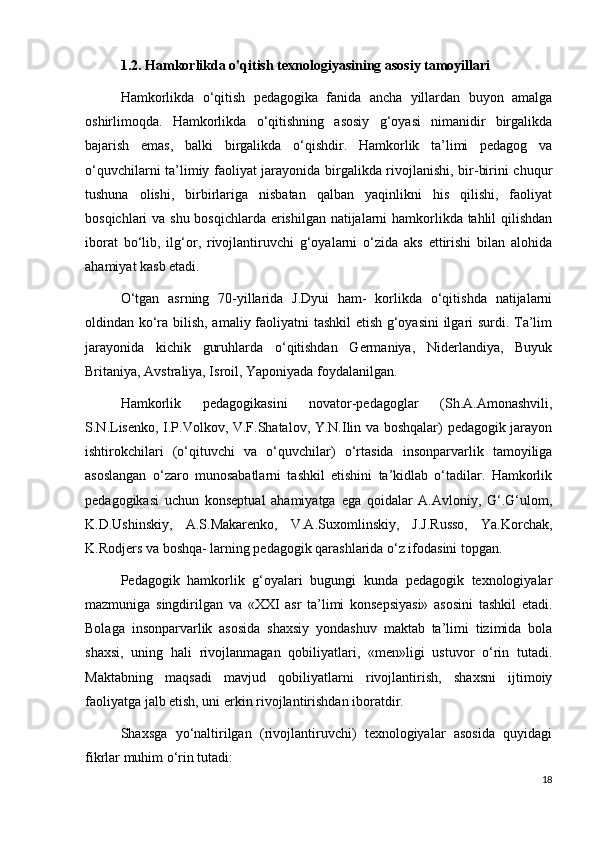 1.2. Hamkorlikda o'qitish texnologiyasining asosiy tamoyillari
Hamkorlikda   o‘qitish   pedagogika   fanida   ancha   yillardan   buyon   amalga
oshirlimoqda.   Hamkorlikda   o‘qitishning   asosiy   g‘oyasi   nimanidir   birgalikda
bajarish   emas,   balki   birgalikda   o‘qishdir.   Hamkorlik   ta’limi   pedagog   va
o‘quvchilarni ta’limiy faoliyat jarayonida birgalikda rivojlanishi, bir-birini chuqur
tushuna   olishi,   birbirlariga   nisbatan   qalban   yaqinlikni   his   qilishi,   faoliyat
bosqichlari va shu bosqichlarda erishilgan natijalarni hamkorlikda tahlil  qilishdan
iborat   bo‘lib,   ilg‘or,   rivojlantiruvchi   g‘oyalarni   o‘zida   aks   ettirishi   bilan   alohida
ahamiyat kasb etadi. 
O‘tgan   asrning   70-yillarida   J.Dyui   ham-   korlikda   o‘qitishda   natijalarni
oldindan ko‘ra bilish, amaliy faoliyatni tashkil etish g‘oyasini  ilgari surdi. Ta’lim
jarayonida   kichik   guruhlarda   o‘qitishdan   Germaniya,   Niderlandiya,   Buyuk
Britaniya, Avstraliya, Isroil, Yaponiyada foydalanilgan. 
Hamkorlik   pedagogikasini   novator-pedagoglar   (Sh.A.Amonashvili,
S.N.Lisenko, I.P.Volkov, V.F.Shatalov, Y.N.Ilin va boshqalar) pedagogik jarayon
ishtirokchilari   (o‘qituvchi   va   o‘quvchilar)   o‘rtasida   insonparvarlik   tamoyiliga
asoslangan   o‘zaro   munosabatlarni   tashkil   etishini   ta’kidlab   o‘tadilar.   Hamkorlik
pedagogikasi   uchun   konseptual   ahamiyatga   ega   qoidalar   A.Avloniy,   G‘.G‘ulom,
K.D.Ushinskiy,   A.S.Makarenko,   V.A.Suxomlinskiy,   J.J.Russo,   Ya.Korchak,
K.Rodjers va boshqa- larning pedagogik qarashlarida o‘z ifodasini topgan. 
Pedagogik   hamkorlik   g‘oyalari   bugungi   kunda   pedagogik   texnologiyalar
mazmuniga   singdirilgan   va   «XXI   asr   ta’limi   konsepsiyasi»   asosini   tashkil   etadi.
Bolaga   insonparvarlik   asosida   shaxsiy   yondashuv   maktab   ta’limi   tizimida   bola
shaxsi,   uning   hali   rivojlanmagan   qobiliyatlari,   «men»ligi   ustuvor   o‘rin   tutadi.
Maktabning   maqsadi   mavjud   qobiliyatlarni   rivojlantirish,   shaxsni   ijtimoiy
faoliyatga jalb etish, uni erkin rivojlantirishdan iboratdir. 
Shaxsga   yo‘naltirilgan   (rivojlantiruvchi)   texnologiyalar   asosida   quyidagi
fikrlar muhim o‘rin tutadi: 
18 