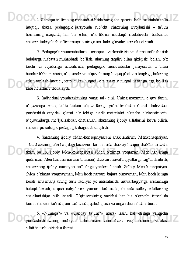 1. Shaxsga ta’limning maqsadi sifatida yangicha qarash: bola maktabda to‘la
huquqli   shaxs,   pedagogik   jarayonda   sub’ekt;   shaxsning   rivojlanishi   –   ta’lim
tizimining   maqsadi;   har   bir   erkin,   o‘z   fikrini   mustaqil   ifodalovchi,   barkamol
shaxsni tarbiyalash ta’lim maqsadining asosi kabi g‘oyalarlarni aks ettiradi. 
2.   Pedagogik   munosabatlarni   insonpar-   varlashtirish   va   demokratlashtirish
bolalarga   nisbatan   muhabbatli   bo‘lish,   ularning   taqdiri   bilan   qiziqish;   bolani   o‘z
kuchi   va   iqtidoriga   ishontirish;   pedagogik   munosabatlar   jarayonida   u   bilan
hamkorlikka erishish, o‘qituvchi va o‘quvchining huquq jihatdan tengligi; bolaning
erkin   tanlash   huquqi;   xato   qilish   huquqi;   o‘z   shaxsiy   nuqtai   nazariga   ega   bo‘lish
kabi holatlarni ifodalaydi. 
3.   Individual   yondashishning   yangi   tal-   qini.   Uning   mazmuni   o‘quv   fanini
o‘quvchiga   emas,   balki   bolani   o‘quv   faniga   yo‘naltirishdan   iborat.   Individual
yondashish   quyida-   gilarni   o‘z   ichiga   oladi:   materialni   o‘rtacha   o‘zlashtiruvchi
o‘quvchilarga   mo‘ljallashdan   chetlanish,   shaxsning   ijobiy   sifatlarini   ko‘ra   bilish,
shaxsni psixologik-pedagogik diagnostika qilish. 
4.   Shaxsning   ijobiy   «Men-konsepsiyasi»ni   shakllantirish.   Menkonsepsiyasi
– bu shaxsning o‘zi haqidagi tasavvur- lari asosida shaxsiy hulqini shakllantiruvchi
tizim   bo‘lib,   ijobiy   Men-konsepsiyasi   (Men   o‘zimga   yoqaman,   Men   har   ishga
qodirman, Men hamma narsani bilaman) shaxsni muvaffaqiyatlarga rag‘batlantirib,
shaxsninng   ijobiy   namoyon   bo‘lishiga   yordam   beradi.   Salbiy   Men-konsepsiyasi
(Men o‘zimga yoqmayman, Men hech narsani bajara olmayman, Men hech kimga
kerak   emasman)   uning   turli   faoliyat   yo‘nalishlarida   muvaffaqiyatga   erishishiga
halaqit   beradi,   o‘qish   natijalarini   yomon-   lashtiradi,   shaxsda   salbiy   sifatlarning
shakllanishiga   olib   keladi.   O‘qituvchining   vazifasi   har   bir   o‘quvchi   timsolida
komil shaxsni ko‘rish, uni tushunish, qabul qilish va unga ishonishdan iborat. 
5.   «Nimaga?»   va   «Qanday   ta’lim?»   masa-   lasini   hal   etishga   yangicha
yondashish.   Uning   mohiyati   ta’lim   mazmunini   shaxs   rivojlanishining   vositasi
sifatida tushunishdan iborat. 
19 