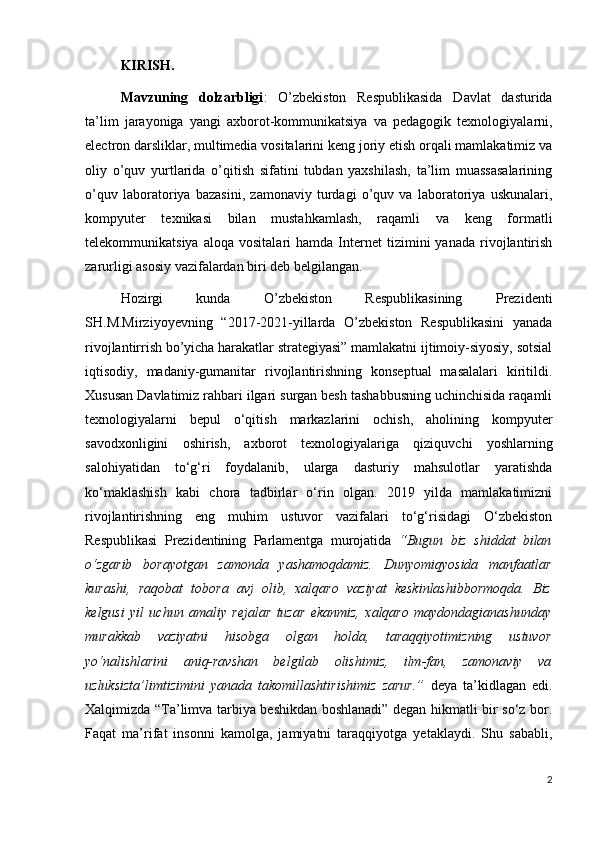 KIRISH.
Mavzuning   dolzarbligi :   O’zbekiston   Respublikasida   Davlat   dasturida
ta’lim   jarayoniga   yangi   axborot-kommunikatsiya   va   pedagogik   texnologiyalarni,
electron darsliklar, multimedia vositalarini keng joriy etish orqali mamlakatimiz va
oliy   o’quv   yurtlarida   o’qitish   sifatini   tubdan   yaxshilash,   ta’lim   muassasalarining
o’quv   laboratoriya   bazasini,   zamonaviy   turdagi   o’quv   va   laboratoriya   uskunalari,
kompyuter   texnikasi   bilan   mustahkamlash,   raqamli   va   keng   formatli
telekommunikatsiya   aloqa   vositalari   hamda   Internet   tizimini   yanada   rivojlantirish
zarurligi asosiy vazifalardan biri deb belgilangan. 
Hozirgi   kunda   O’zbekiston   Respublikasining   Prezidenti
SH.M.Mirziyoyevning   “2017-2021-yillarda   O’zbekiston   Respublikasini   yanada
rivojlantirrish bo’yicha harakatlar strategiyasi” mamlakatni ijtimoiy-siyosiy, sotsial
iqtisodiy,   madaniy-gumanitar   rivojlantirishning   konseptual   masalalari   kiritildi.
Xususan Davlatimiz rahbari ilgari surgan besh tashabbusning uchinchisida raqamli
texnologiyalarni   bepul   o‘qitish   markazlarini   ochish,   aholining   kompyuter
savodxonligini   oshirish,   axborot   texnologiyalariga   qiziquvchi   yoshlarning
salohiyatidan   to‘g‘ri   foydalanib,   ularga   dasturiy   mahsulotlar   yaratishda
ko‘maklashish   kabi   chora   tadbirlar   o‘rin   olgan.   2019   yilda   mamlakatimizni
rivojlantirishning   eng   muhim   ustuvor   vazifalari   to‘g‘risidagi   O‘zbekiston
Respublikasi   Prezidentining   Parlamentga   murojatida   “Bugun   biz   shiddat   bilan
o‘zgarib   borayotgan   zamonda   yashamoqdamiz.   Dunyomiqyosida   manfaatlar
kurashi,   raqobat   tobora   avj   olib,   xalqaro   vaziyat   keskinlashibbormoqda.   Biz
kelgusi   yil   uchun   amaliy   rejalar   tuzar   ekanmiz,   xalqaro   maydondagianashunday
murakkab   vaziyatni   hisobga   olgan   holda,   taraqqiyotimizning   ustuvor
yo‘nalishlarini   aniq-ravshan   belgilab   olishimiz,   ilm-fan,   zamonaviy   va
uzluksizta’limtizimini   yanada   takomillashtirishimiz   zarur.”   deya   ta’kidlagan   edi.
Xalqimizda “Ta’limva tarbiya beshikdan boshlanadi” degan hikmatli bir so‘z bor.
Faqat   ma’rifat   insonni   kamolga,   jamiyatni   taraqqiyotga   yetaklaydi.   Shu   sababli,
2