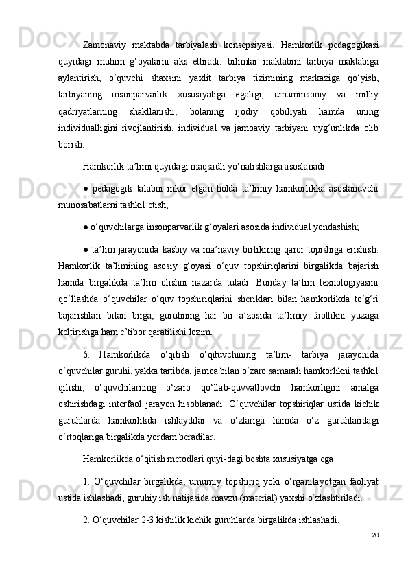 Zamonaviy   maktabda   tarbiyalash   konsepsiyasi.   Hamkorlik   pedagogikasi
quyidagi   muhim   g‘oyalarni   aks   ettiradi:   bilimlar   maktabini   tarbiya   maktabiga
aylantirish,   o‘quvchi   shaxsini   yaxlit   tarbiya   tizimining   markaziga   qo‘yish,
tarbiyaning   insonparvarlik   xususiyatiga   egaligi,   umuminsoniy   va   milliy
qadriyatlarning   shakllanishi,   bolaning   ijodiy   qobiliyati   hamda   uning
individualligini   rivojlantirish,   individual   va   jamoaviy   tarbiyani   uyg‘unlikda   olib
borish. 
Hamkorlik ta’limi quyidagi maqsadli yo‘nalishlarga asoslanadi : 
●   pedagogik   talabni   inkor   etgan   holda   ta’limiy   hamkorlikka   asoslanuvchi
munosabatlarni tashkil etish; 
● o‘quvchilarga insonparvarlik g‘oyalari asosida individual yondashish; 
●   ta’lim   jarayonida   kasbiy   va   ma’naviy  birlikning   qaror   topishiga   erishish.
Hamkorlik   ta’limining   asosiy   g‘oyasi   o‘quv   topshiriqlarini   birgalikda   bajarish
hamda   birgalikda   ta’lim   olishni   nazarda   tutadi.   Bunday   ta’lim   texnologiyasini
qo‘llashda   o‘quvchilar   o‘quv   topshiriqlarini   sheriklari   bilan   hamkorlikda   to‘g‘ri
bajarishlari   bilan   birga,   guruhning   har   bir   a’zosida   ta’limiy   faollikni   yuzaga
keltirishga ham e’tibor qaratilishi lozim. 
6.   Hamkorlikda   o‘qitish   o‘qituvchining   ta’lim-   tarbiya   jarayonida
o‘quvchilar guruhi, yakka tartibda, jamoa bilan o‘zaro samarali hamkorlikni tashkil
qilishi,   o‘quvchilarning   o‘zaro   qo‘llab-quvvatlovchi   hamkorligini   amalga
oshirishdagi   interfaol   jarayon   hisoblanadi.   O‘quvchilar   topshiriqlar   ustida   kichik
guruhlarda   hamkorlikda   ishlaydilar   va   o‘zlariga   hamda   o‘z   guruhlaridagi
o‘rtoqlariga birgalikda yordam beradilar. 
Hamkorlikda o‘qitish metodlari quyi-dagi beshta xususiyatga ega: 
1.   O‘quvchilar   birgalikda,   umumiy   topshiriq   yoki   o‘rganilayotgan   faoliyat
ustida ishlashadi, guruhiy ish natijasida mavzu (material) yaxshi o‘zlashtiriladi. 
2. O‘quvchilar 2-3 kishilik kichik guruhlarda birgalikda ishlashadi. 
20