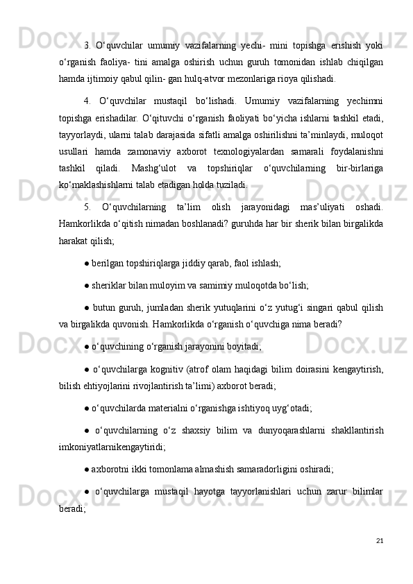 3.   O‘quvchilar   umumiy   vazifalarning   yechi-   mini   topishga   erishish   yoki
o‘rganish   faoliya-   tini   amalga   oshirish   uchun   guruh   tomonidan   ishlab   chiqilgan
hamda ijtimoiy qabul qilin- gan hulq-atvor mezonlariga rioya qilishadi. 
4.   O‘quvchilar   mustaqil   bo‘lishadi.   Umumiy   vazifalarning   yechimni
topishga erishadilar. O‘qituvchi o‘rganish faoliyati  bo‘yicha ishlarni tashkil  etadi,
tayyorlaydi, ularni talab darajasida sifatli amalga oshirilishni ta’minlaydi, muloqot
usullari   hamda   zamonaviy   axborot   texnologiyalardan   samarali   foydalanishni
tashkil   qiladi.   Mashg‘ulot   va   topshiriqlar   o‘quvchilarning   bir-birlariga
ko‘maklashishlarni talab etadigan holda tuziladi. 
5.   O‘quvchilarning   ta’lim   olish   jarayonidagi   mas’uliyati   oshadi.
Hamkorlikda o‘qitish nimadan boshlanadi? guruhda har bir sherik bilan birgalikda
harakat qilish; 
● berilgan topshiriqlarga jiddiy qarab, faol ishlash; 
● sheriklar bilan muloyim va samimiy muloqotda bo‘lish; 
● butun guruh, jumladan sherik yutuqlarini  o‘z yutug‘i  singari  qabul  qilish
va birgalikda quvonish. Hamkorlikda o‘rganish o‘quvchiga nima beradi? 
● o‘quvchining o‘rganish jarayonini boyitadi; 
●   o‘quvchilarga   kognitiv   (atrof   olam   haqidagi   bilim   doirasini   kengaytirish,
bilish ehtiyojlarini rivojlantirish ta’limi) axborot beradi; 
● o‘quvchilarda materialni o‘rganishga ishtiyoq uyg‘otadi; 
●   o‘quvchilarning   o‘z   shaxsiy   bilim   va   dunyoqarashlarni   shakllantirish
imkoniyatlarnikengaytiridi; 
● axborotni ikki tomonlama almashish samaradorligini oshiradi; 
●   o‘quvchilarga   mustaqil   hayotga   tayyorlanishlari   uchun   zarur   bilimlar
beradi; 
21
