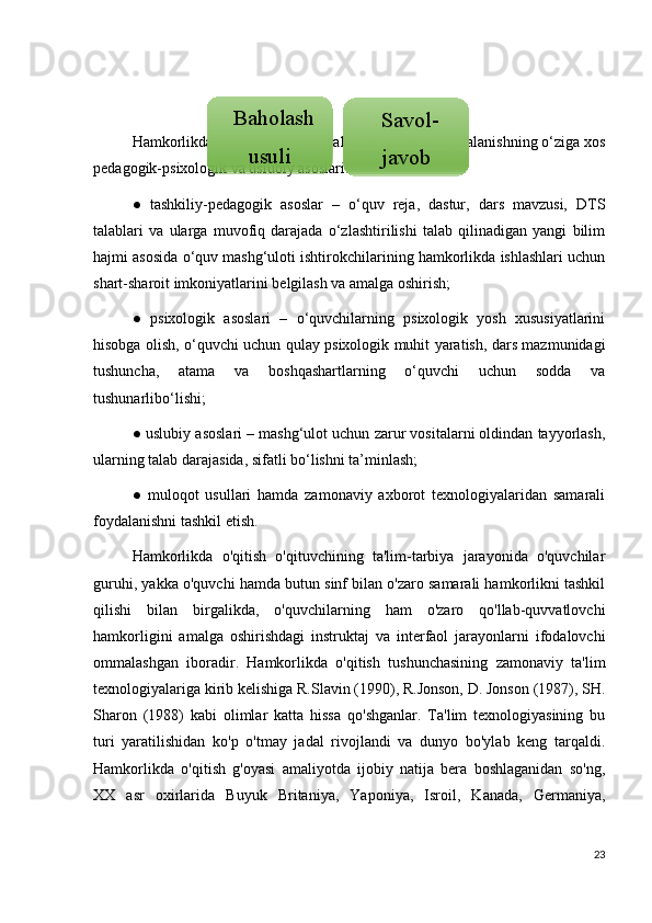 Hamkorlikda o‘qitish texnologiyalaridansamarali foydalanishning o‘ziga xos
pedagogik-psixologik va uslubiy asoslari: 
●   tashkiliy-pedagogik   asoslar   –   o‘quv   reja,   dastur,   dars   mavzusi,   DTS
talablari   va   ularga   muvofiq   darajada   o‘zlashtirilishi   talab   qilinadigan   yangi   bilim
hajmi asosida o‘quv mashg‘uloti ishtirokchilarining hamkorlikda ishlashlari uchun
shart-sharoit imkoniyatlarini belgilash va amalga oshirish; 
●   psixologik   asoslari   –   o‘quvchilarning   psixologik   yosh   xususiyatlarini
hisobga olish, o‘quvchi uchun qulay psixologik muhit yaratish, dars mazmunidagi
tushuncha,   atama   va   boshqashartlarning   o‘quvchi   uchun   sodda   va
tushunarlibo‘lishi; 
● uslubiy asoslari – mashg‘ulot uchun zarur vositalarni oldindan tayyorlash,
ularning talab darajasida, sifatli bo‘lishni ta’minlash; 
●   muloqot   usullari   hamda   zamonaviy   axborot   texnologiyalaridan   samarali
foydalanishni tashkil etish.
Hamkorlikda   o'qitish   o'qituvchining   ta'lim-tarbiya   jarayonida   o'quvchilar
guruhi, yakka o'quvchi hamda butun sinf bilan o'zaro samarali hamkorlikni tashkil
qilishi   bilan   birgalikda,   o'quvchilarning   ham   o'zaro   qo'llab-quvvatlovchi
hamkorligini   amalga   oshirishdagi   instruktaj   va   interfaol   jarayonlarni   ifodalovchi
ommalashgan   iboradir.   Hamkorlikda   o'qitish   tushunchasining   zamonaviy   ta'lim
texnologiyalariga kirib kelishiga R.Slavin (1990), R.Jonson, D. Jonson (1987), SH.
Sharon   (1988)   kabi   olimlar   katta   hissa   qo'shganlar.   Ta'lim   texnologiyasining   bu
turi   yaratilishidan   ko'p   o'tmay   jadal   rivojlandi   va   dunyo   bo'ylab   keng   tarqaldi.
Hamkorlikda   o'qitish   g'oyasi   amaliyotda   ijobiy   natija   bera   boshlaganidan   so'ng,
XX   asr   oxirlarida   Buyuk   Britaniya,   Yaponiya,   Isroil,   Kanada,   Germaniya,
23Baholash
usuli Savol-
javob  