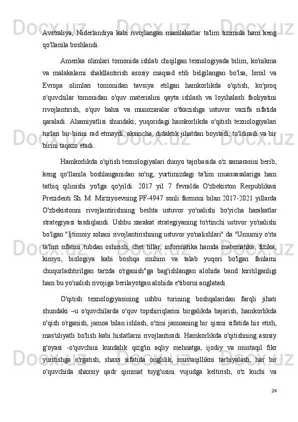 Avstraliya,   Niderlandiya   kabi   rivojlangan   mamlakatlar   ta'lim   tizimida   ham   keng
qo'llanila boshlandi.
Amerika   olimlari   tomonida   ishlab   chiqilgan   texnologiyada   bilim,   ko'nikma
va   malakalarni   shakllantirish   asosiy   maqsad   etib   belgilangan   bo'lsa,   Isroil   va
Evropa   olimlari   tomonidan   tavsiya   etilgan   hamkorlikda   o'qitish,   ko'proq
o'quvchilar   tomonidan   o'quv   materialini   qayta   ishlash   va   loyihalash   faoliyatini
rivojlantirish,   o'quv   bahsi   va   munozaralar   o'tkazishga   ustuvor   vazifa   sifatida
qaraladi.   Ahamiyatlisi   shundaki,   yuqoridagi   hamkorlikda   o'qitish   texnologiyalari
turlari bir-birini rad etmaydi, aksincha, didaktik jihatdan boyitadi, to'ldiradi va bir
birini taqazo etadi.
Hamkorlikda o'qitish texnologiyalari dunyo tajribasida o'z samarasini berib,
keng   qo'llanila   boshlanganidan   so'ng,   yurtimizdagi   ta'lim   muassasalariga   ham
tatbiq   qilinishi   yo'lga   qo'yildi.   2017   yil   7   fevralda   O'zbekiston   Respublikasi
Prezidenti Sh. M. Mirziyoevning PF-4947 sonli  farmoni bilan 2017-2021 yillarda
O'zbekistonni   rivojlantirishning   beshta   ustuvor   yo'nalishi   bo'yicha   harakatlar
strategiyasi   tasdiqlandi.   Ushbu   xarakat   strategiyaning   to'rtinchi   ustivor   yo'nalishi
bo'lgan "Ijtimoiy sohani rivojlantirishning ustuvor yo'nalishlari" da "Umumiy o'rta
ta'lim   sifatini   tubdan   oshirish,   chet   tillar,   informatika   hamda   matematika,   fizika,
kimyo,   biologiya   kabi   boshqa   muhim   va   talab   yuqori   bo'lgan   fanlarni
chuqurlashtirilgan   tarzda   o'rganish"ga   bag'ishlangan   alohida   band   kiritilganligi
ham bu yo'nalish rivojiga berilayotgan alohida e'tiborni anglatadi.
O'qitish   texnologiyasining   ushbu   turining   boshqalaridan   farqli   jihati
shundaki   –u   o'quvchilarda   o'quv   topshiriqlarini   birgalikda   bajarish,   hamkorlikda
o'qish o'rganish, jamoa bilan ishlash, o'zini jamoaning bir qismi sifatida his etish,
mas'uliyatli  bo'lish   kabi  hislatlarni  rivojlantiradi.  Hamkorlikda  o'qitishning  asosiy
g'oyasi   -o'quvchini   kundalik   qizg'in   aqliy   mehnatga,   ijodiy   va   mustaqil   fikr
yuritishga   o'rgatish,   shaxs   sifatida   onglilik,   mustaqillikni   tarbiyalash,   har   bir
o'quvchida   shaxsiy   qadr   qimmat   tuyg'usini   vujudga   keltirish,   o'z   kuchi   va
24 