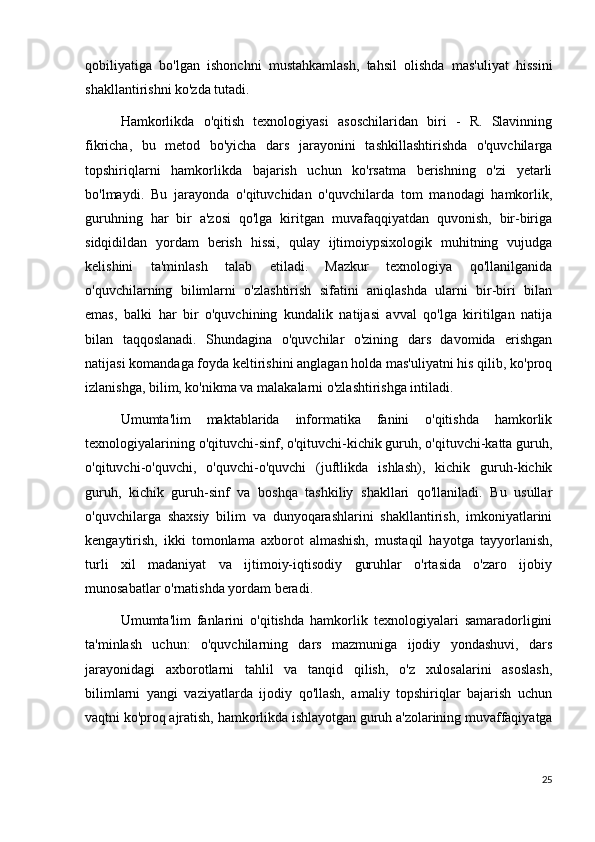 qobiliyatiga   bo'lgan   ishonchni   mustahkamlash,   tahsil   olishda   mas'uliyat   hissini
shakllantirishni ko'zda tutadi.
Hamkorlikda   o'qitish   texnologiyasi   asoschilaridan   biri   -   R.   Slavinning
fikricha,   bu   metod   bo'yicha   dars   jarayonini   tashkillashtirishda   o'quvchilarga
topshiriqlarni   hamkorlikda   bajarish   uchun   ko'rsatma   berishning   o'zi   yetarli
bo'lmaydi.   Bu   jarayonda   o'qituvchidan   o'quvchilarda   tom   manodagi   hamkorlik,
guruhning   har   bir   a'zosi   qo'lga   kiritgan   muvafaqqiyatdan   quvonish,   bir-biriga
sidqidildan   yordam   berish   hissi,   qulay   ijtimoiypsixologik   muhitning   vujudga
kelishini   ta'minlash   talab   etiladi.   Mazkur   texnologiya   qo'llanilganida
o'quvchilarning   bilimlarni   o'zlashtirish   sifatini   aniqlashda   ularni   bir-biri   bilan
emas,   balki   har   bir   o'quvchining   kundalik   natijasi   avval   qo'lga   kiritilgan   natija
bilan   taqqoslanadi.   Shundagina   o'quvchilar   o'zining   dars   davomida   erishgan
natijasi komandaga foyda keltirishini anglagan holda mas'uliyatni his qilib, ko'proq
izlanishga, bilim, ko'nikma va malakalarni o'zlashtirishga intiladi.
Umumta'lim   maktablarida   informatika   fanini   o'qitishda   hamkorlik
texnologiyalarining o'qituvchi-sinf, o'qituvchi-kichik guruh, o'qituvchi-katta guruh,
o'qituvchi-o'quvchi,   o'quvchi-o'quvchi   (juftlikda   ishlash),   kichik   guruh-kichik
guruh,   kichik   guruh-sinf   va   boshqa   tashkiliy   shakllari   qo'llaniladi.   Bu   usullar
o'quvchilarga   shaxsiy   bilim   va   dunyoqarashlarini   shakllantirish,   imkoniyatlarini
kengaytirish,   ikki   tomonlama   axborot   almashish,   mustaqil   hayotga   tayyorlanish,
turli   xil   madaniyat   va   ijtimoiy-iqtisodiy   guruhlar   o'rtasida   o'zaro   ijobiy
munosabatlar o'rnatishda yordam beradi.
Umumta'lim   fanlarini   o'qitishda   hamkorlik   texnologiyalari   samaradorligini
ta'minlash   uchun:   o'quvchilarning   dars   mazmuniga   ijodiy   yondashuvi,   dars
jarayonidagi   axborotlarni   tahlil   va   tanqid   qilish,   o'z   xulosalarini   asoslash,
bilimlarni   yangi   vaziyatlarda   ijodiy   qo'llash,   amaliy   topshiriqlar   bajarish   uchun
vaqtni ko'proq ajratish, hamkorlikda ishlayotgan guruh a'zolarining muvaffaqiyatga
25 