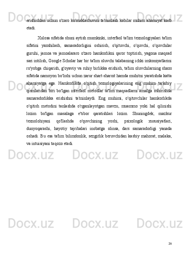 erishishlari uchun o'zaro ko'maklashuvini ta'minlash kabilar muhim ahamiyat kasb
etadi.
Xulosa sifatida shuni aytish mumkinki, interfaol ta'lim texnologiyalari ta'lim
sifatini   yaxshilash,   samaradorligini   oshirish,   o'qituvchi,   o'quvchi,   o'quvchilar
guruhi,   jamoa   va   jamoalararo   o'zaro   hamkorlikni   qaror   toptirish,   yagona   maqsad
sari intilish, Google Scholar har bir ta'lim oluvchi talabaning ichki imkoniyatlarini
ro'yobga chiqarish, g'oyaviy va ruhiy birlikka erishish, ta'lim oluvchilarning shaxs
sifatida namoyon bo'lishi uchun zarur shart-sharoit hamda muhitni yaratishda katta
ahamiyatga   ega.   Hamkorlikda   o'qitish   texnologiyalarining   eng   muhim   tarkibiy
qismlaridan   biri   bo'lgan   interfaol   metodlar   ta'lim   maqsadlarni   amalga   oshirishda
samaradorlikka   erishishni   ta'minlaydi.   Eng   muhimi,   o'qituvchilar   hamkorlikda
o'qitish   metodini   tanlashda   o'rganilayotgan   mavzu,   muammo   yoki   hal   qilinishi
lozim   bo'lgan   masalaga   e'tibor   qaratishlari   lozim.   Shuningdek,   mazkur
texnolohiyani   qo'llashda   o'quvchining   yoshi,   psixologik   xususiyatlari,
dunyoqarashi,   hayotiy   tajribalari   inobatga   olinsa,   dars   samaradorligi   yanada
oshadi.   Bu   esa   ta'lim   bilimdonlik,   sezgirlik   beruvchidan   kasbiy   mahorat,   malaka,
va intuisiyani taqozo etadi.
26