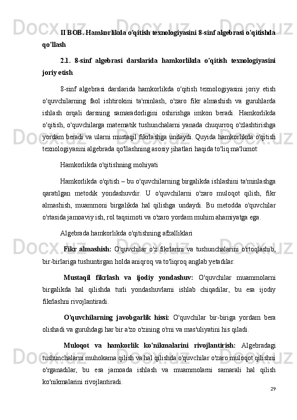 II BOB. Hamkorlikda o'qitish texnologiyasini 8-sinf algebrasi o'qitishda
qo'llash
2.1.   8-sinf   algebrasi   darslarida   hamkorlikda   o'qitish   texnologiyasini
joriy etish
8-sinf   algebrasi   darslarida   hamkorlikda   o'qitish   texnologiyasini   joriy   etish
o'quvchilarning   faol   ishtirokini   ta'minlash,   o'zaro   fikr   almashish   va   guruhlarda
ishlash   orqali   darsning   samaradorligini   oshirishga   imkon   beradi.   Hamkorlikda
o'qitish, o'quvchilarga matematik tushunchalarni  yanada chuqurroq o'zlashtirishga
yordam beradi va ularni mustaqil fikrlashga undaydi. Quyida hamkorlikda o'qitish
texnologiyasini algebrada qo'llashning asosiy jihatlari haqida to'liq ma'lumot:
Hamkorlikda o'qitishning mohiyati
Hamkorlikda o'qitish – bu o'quvchilarning birgalikda ishlashini ta'minlashga
qaratilgan   metodik   yondashuvdir.   U   o'quvchilarni   o'zaro   muloqot   qilish,   fikr
almashish,   muammoni   birgalikda   hal   qilishga   undaydi.   Bu   metodda   o'quvchilar
o'rtasida jamoaviy ish, rol taqsimoti va o'zaro yordam muhim ahamiyatga ega.
Algebrada hamkorlikda o'qitishning afzalliklari
Fikr  almashish:   O'quvchilar   o'z  fikrlarini   va  tushunchalarini  o'rtoqlashib,
bir-birlariga tushuntirgan holda aniqroq va to'liqroq anglab yetadilar.
Mustaqil   fikrlash   va   ijodiy   yondashuv:   O'quvchilar   muammolarni
birgalikda   hal   qilishda   turli   yondashuvlarni   ishlab   chiqadilar,   bu   esa   ijodiy
fikrlashni rivojlantiradi.
O'quvchilarning   javobgarlik   hissi:   O'quvchilar   bir-biriga   yordam   bera
olishadi va guruhdagi har bir a'zo o'zining o'rni va mas'uliyatini his qiladi.
Muloqot   va   hamkorlik   ko'nikmalarini   rivojlantirish:   Algebradagi
tushunchalarni muhokama qilish va hal qilishda o'quvchilar o'zaro muloqot qilishni
o'rganadilar,   bu   esa   jamoada   ishlash   va   muammolarni   samarali   hal   qilish
ko'nikmalarini rivojlantiradi.
29