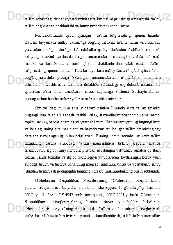 ta’lim sohasidagi davlat siyosati uzluksiz ta’lim tizimi prinsipiga asoslanishi, ya’ni,
ta’lim bog‘chadan boshlanishi va butun umr davom etishi lozim.
Mamlakatimizda   qabul   qilingan   ”Ta’lim   to’g’risida”gi   qonun   hamda”
Kadrlar   tayyorlash   milliy   dasturi”ga   bog’liq   uzluksiz   ta’lim   tizimi   va   mazmuni
yuzasidan   amalga   oshirilgan   tub   islohatlar   ijodiy   fikirlashni   shakllantirish,   o’sib
kelayotgan   avlod   qarshisida   turgan   muammolarni   mustaqil   ravishda   hal   etish
malaka   va   ko’nikmalarni   hosil   qilishni   shakllantirishni   talab   etadi.   ”Ta’lim
to’g’risida”gi  qonun hamda ” Kadrlar tayorlash milliy dasturi” qabul qilishi  bilan
bog’liq   ravishda   yuzaga   keladigan   muammolardan   o’quvchilar   tomonidan
bilimlarni   o’zlashtirish   muammosi   didaktika   sohasidagi   eng   dolzarb   muammolar
qatoridan   o’rin   oladi.   Binobarin,   inson   kapitaliga   e’tiborni   kuchaytirishimiz,
buning uchun barcha imkoniyatlarni safarbar etishimiz shart. 
Shu   yo‘ldagi   muhim   amaliy   qadam   sifatida   Umumiy   o‘rta   ta’lim   tizimini
bugungi   kun   talablari   asosida   tashkil   etish,   farzandlarimizhar   tomonlama   kamol
topishi uchun, barcha sharoitlarni yaratish lozim. Har bir jamiyatning bugungi kuni
va kelajagi uning ajralmas qismi va hayotiy zarurati bo‘lgan ta’lim tizimining qay
darajada   rivojlanganligi   bilan   belgilanadi.   Buning   uchun,   avvalo,   uzluksiz   ta’lim
tizimining   barcha   shakldagi   ta’lim   muassalarida   ta’lim   jarayoni   sifatida
ta’minlovchi   ilg‘or   ilmiy-metodik   jihatdan   asoslangan   uslublarni   amalda   qo‘llash
lozim.   Fanda   texnika   va   ilg‘or   texnologiya   yutuqlaridan   foydalangan   holda   yosh
avlodga ta’lim va tarbiya berishning maqsad, mazmun, uslub va vositalarini ilmiy
jihatdan ta’minlash pedagogika fanining dolzarb muammolarining biri hisoblanadi.
O’zbekiston   Respublikasi   Prezidentining   “O’zbekiston   Respublikasini
yanada   rivojlantirish   bo’yicha   Harakatlar   strategiyasi   to’g’risidagi”gi   Farmoni
2017   yil   7   fevral   PF-4947-sonli   tasdiqlandi,   2017-2021-yillarda   O’zbekiston
Respublikasini   rivojlantirishning   beshta   ustuvor   yo’nalishlari   belgilandi.
“Harakatlar   strategiyasi”ning   4.4.   bandida:   Ta’lim   va   fan   sohasini   rivojlantirish
bo’yicha uzluksiz ta’lim tizimini yanada takomillashtirish, sifatli ta’lim xizmatlari
3 