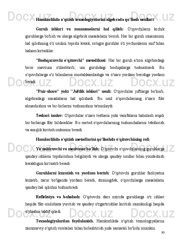 Hamkorlikda o'qitish texnologiyalarini algebrada qo'llash usullari
Guruh   ishlari   va   muammolarni   hal   qilish:   O'quvchilarni   kichik
guruhlarga bo'lish va ularga algebrik masalalarni berish. Har bir guruh muammoni
hal qilishning o'z usulini topishi kerak, so'ngra guruhlar o'z yechimlarini sinf bilan
baham ko'radilar.
“Boshqaruvchi   o'qituvchi”   metodikasi:   Har   bir   guruh   a'zosi   algebradagi
biror   mavzuni   o'zlashtirib,   uni   guruhdagi   boshqalarga   tushuntiradi.   Bu
o'quvchilarga o'z bilimlarini mustahkamlashga va o'zaro yordam berishga yordam
beradi.
"Pair-share"   yoki   "Juftlik   ishlari"   usuli:   O'quvchilar   juftlarga   bo'linib,
algebradagi   masalalarni   hal   qilishadi.   Bu   usul   o'quvchilarning   o'zaro   fikr
almashishini va bir-birlarini tushunishini ta'minlaydi.
Teskari tanlov:  O'quvchilar o'zaro testlarni yoki vazifalarni baholash orqali
bir-birlariga  fikr  bildiradilar.  Bu  metod o'quvchilarning  tushunchalarini  tekshirish
va aniqlik kiritish imkonini beradi.
Hamkorlikda o'qitish metodlarini qo'llashda o'qituvchining roli
Yo'naltiruvchi va motivator bo'lish:  O'qituvchi o'quvchilarning guruhlarga
qanday ishlarni topshirishini belgilaydi va ularga qanday usullar bilan yondashish
kerakligini ko'rsatib beradi.
Guruhlarni   kuzatish   va   yordam   berish:   O'qituvchi   guruhlar   faoliyatini
kuzatib,   zarur   bo'lganda   yordam   beradi,   shuningdek,   o'quvchilarga   masalalarni
qanday hal qilishni tushuntiradi.
Refleksiya   va   baholash:   O'qituvchi   dars   oxirida   guruhlarga   o'z   ishlari
haqida fikr-mulohaza yuritish va qanday o'zgartirishlar kiritish mumkinligi haqida
o'ylashni taklif qiladi.
Texnologiyalardan   foydalanish.   Hamkorlikda   o'qitish   texnologiyalarini
zamonaviy o'qitish vositalari bilan birlashtirish juda samarali bo'lishi mumkin:
30