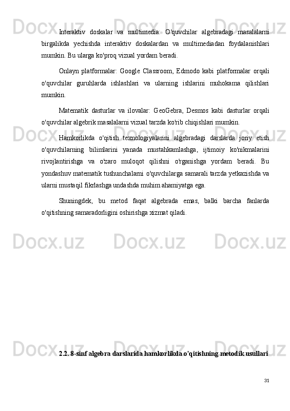 Interaktiv   doskalar   va   multimedia:   O'quvchilar   algebradagi   masalalarni
birgalikda   yechishda   interaktiv   doskalardan   va   multimediadan   foydalanishlari
mumkin. Bu ularga ko'proq vizual yordam beradi.
Onlayn   platformalar:   Google   Classroom,   Edmodo   kabi   platformalar   orqali
o'quvchilar   guruhlarda   ishlashlari   va   ularning   ishlarini   muhokama   qilishlari
mumkin.
Matematik   dasturlar   va   ilovalar:   GeoGebra,   Desmos   kabi   dasturlar   orqali
o'quvchilar algebrik masalalarni vizual tarzda ko'rib chiqishlari mumkin.
Hamkorlikda   o'qitish   texnologiyalarini   algebradagi   darslarda   joriy   etish
o'quvchilarning   bilimlarini   yanada   mustahkamlashga,   ijtimoiy   ko'nikmalarini
rivojlantirishga   va   o'zaro   muloqot   qilishni   o'rganishga   yordam   beradi.   Bu
yondashuv matematik tushunchalarni o'quvchilarga samarali tarzda yetkazishda va
ularni mustaqil fikrlashga undashda muhim ahamiyatga ega.
Shuningdek,   bu   metod   faqat   algebrada   emas,   balki   barcha   fanlarda
o'qitishning samaradorligini oshirishga xizmat qiladi.
2.2. 8-sinf algebra darslarida hamkorlikda o'qitishning metodik usullari
31 