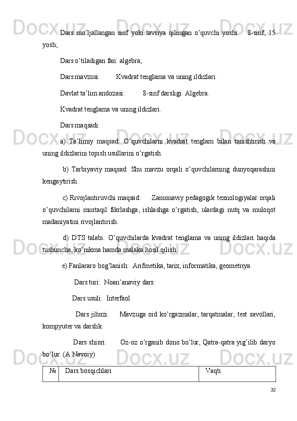 Dars   mo’ljallangan   sinf   yoki   tavsiya   qilingan   o’quvchi   yoshi:       8-sinf,   15
yosh;
Dars o’tiladigan fan: algebra;
Dars mavzusi:         Kvadrat tenglama va uning ildizlari.
Davlat ta’lim andozasi:          8-sinf darsligi. Algebra.  
Kvadrat tenglama va uning ildizlari.
Dars maqsadi: 
a)   Ta’limiy   maqsad:   O’quvchilarni   kvadrat   tenglam   bilan   tanishtirish   va
uning ildizlarini topish usullarini o’rgatish.
  b)   Tarbiyaviy   maqsad:   Shu   mavzu   orqali   o’quvchilarning   dunyoqarashini
kengaytirish.
  c) Rivojlantiruvchi maqsad:         Zamonaviy pedagogik texnologiyalar orqali
o’quvchilarni   mustaqil   fikrlashga,   ishlashga   o’rgatish,   ulardagi   nutq   va   muloqot
madaniyatini rivojlantirish.
  d)   DTS   talabi:   O’quvchilarda   kvadrat   tenglama   va   uning   ildizlari   haqida
tushuncha, ko’nikma hamda malaka hosil qilish.
 e) Fanlararo bog’lanish:  Arifmetika, tarix, informatika, geometriya.  
        Dars turi:  Noan’anaviy dars.
       Dars usuli:  Interfaol.
            Dars   jihozi:         Mavzuga   oid   ko’rgazmalar,   tarqatmalar,   test   savollari,
kompyuter va darslik.
           Dars shiori:           Oz-oz o’rganib dono bo’lur, Qatra-qatra yig’ilib daryo
bo’lur. (A.Navoiy)
№ Dars bosqichlari Vaqti
32 