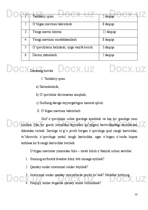 1 Tashkiliy qism  2 daqiqa
2 O’tilgan mavzuni takrorlash 8 daqiqa
3 Yangi mavzu bayoni 22 daqiqa
4 Yangi mavzuni mustahkamlash 8 daqiqa
5 O’quvchilarni baholash, uyga vazifa berish 3 daqiqa
6 Darsni yakunlash 2 daqiqa
Darsning borishi:
             I. Tashkiliy qism:
       a) Salomlashish;
       b) O’quvchilar davomatini aniqlash;
       c) Sinfning darsga tayyorgarligini nazorat qilish.
        II. O’tilgan mavzuni takrorlash:
                Sinf   o’quvchilari   uchta   guruhga   ajratiladi   va   har   bir   guruhga   nom
beriladi.   Har   bir   guruh   (avvaldan   tayyorlab   qo’yilgan)   kartochkadagi   savollardan
ikkitadan   tortadi.   Savolga   to’g’ri   javob   bergan   o’quvchiga   qizil   rangli   kartochka,
to’ldiruvchi   o’quvchiga   yashil   rangli   kartochka,   agar   o’tirgan   o’rnida   luqma
tashlasa ko’k rangli kartochka beriladi.
O’tilgan mavzular yuzasidan blits – sorab bilish o’tkazish uchun savollar:
1. Sonning arifmetik kvadrat ildizi deb nimaga aytiladi?
2. Qanday sonlar irratsional sonlar deyiladi?
3. Irratsional sonlar qanday vaziyatlarda paydo bo’ladi? Misollar keltiring.
4. Haqiqiy sonlar deganda qanday sonlar tushuniladi?
33