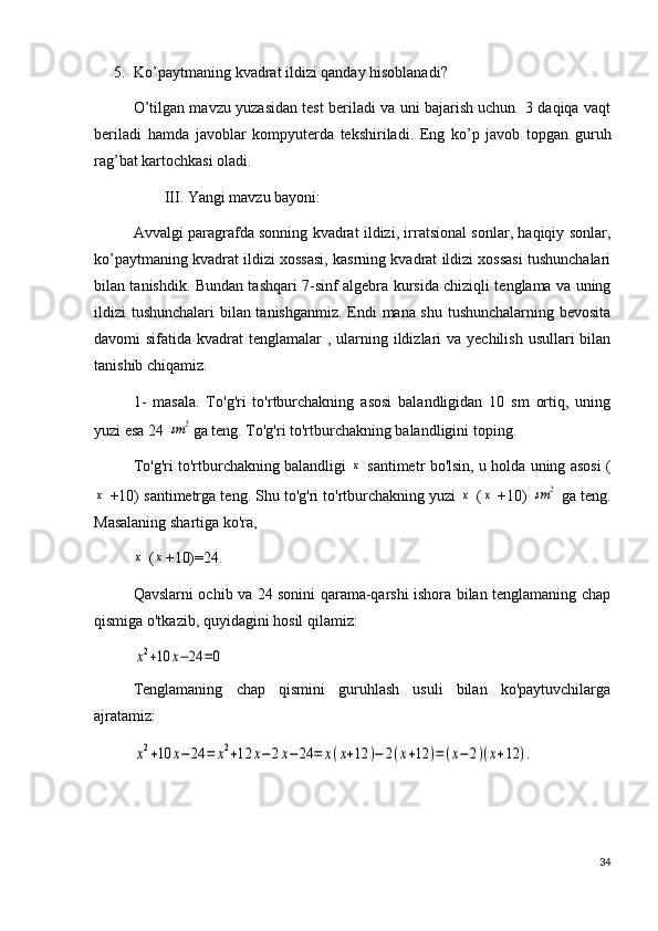 5. Ko’paytmaning kvadrat ildizi qanday hisoblanadi?
O’tilgan mavzu yuzasidan test beriladi va uni bajarish uchun   3 daqiqa vaqt
beriladi   hamda   javoblar   kompyuterda   tekshiriladi.   Eng   ko’p   javob   topgan   guruh
rag’bat kartochkasi oladi.
        III. Yangi mavzu bayoni:
Avvalgi paragrafda sonning kvadrat ildizi, irratsional sonlar, haqiqiy sonlar,
ko’paytmaning kvadrat ildizi xossasi, kasrning kvadrat ildizi xossasi tushunchalari
bilan tanishdik. Bundan tashqari 7-sinf algebra kursida chiziqli tenglama va uning
ildizi tushunchalari bilan tanishganmiz. Endi mana shu tushunchalarning bevosita
davomi  sifatida kvadrat  tenglamalar  , ularning ildizlari  va yechilish  usullari  bilan
tanishib chiqamiz.
1-   masala.   To'g'ri   to'rtburchakning   asosi   balandligidan   10   sm   ortiq,   uning
yuzi esa 24 sm	2 ga teng. To'g'ri to'rtburchakning balandligini toping.
To'g'ri to'rtburchakning balandligi  	
x  santimetr bo'lsin, u holda uning asosi (	
x
 +10) santimetrga teng. Shu to'g'ri to'rtburchakning yuzi 	x  (	x  +10) 	sm	2  ga teng.
Masalaning shartiga ko'ra, 	
x
 (	x +10)=24.
Qavslarni ochib va 24 sonini qarama-qarshi ishora bilan tenglamaning chap
qismiga o'tkazib, quyidagini hosil qilamiz:	
x2+10	x−24	=0
Tenglamaning   chap   qismini   guruhlash   usuli   bilan   ko'paytuvchilarga
ajratamiz:	
x2+10	x−24	=	x2+12	x−	2x−24	=	x(x+12	)−	2(x+12	)=(x−2)(x+12	).
34