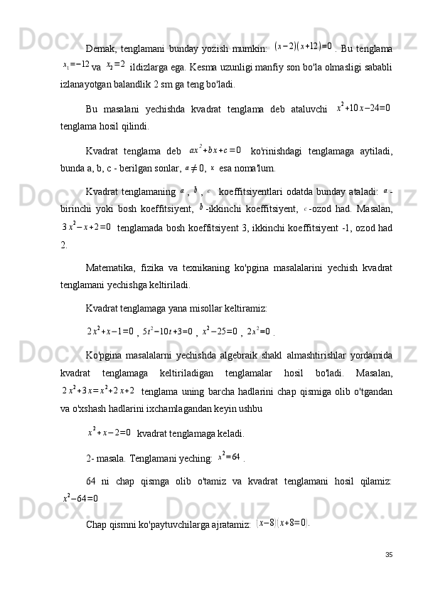 Demak,   tenglamani   bunday   yozish   mumkin:  (x−2)(x+12	)=0 .   Bu   tenglama	
x1=−12
va 	x2=	2  ildizlarga ega. Kesma uzunligi manfiy son bo'la olmasligi sababli
izlanayotgan balandlik 2 sm ga teng bo'ladi.
Bu   masalani   yechishda   kvadrat   tenglama   deb   ataluvchi  	
x2+10	x−24	=0
tenglama hosil qilindi.
Kvadrat   tenglama   deb  	
ax	2+bx	+c=	0   ko'rinishdagi   tenglamaga   aytiladi,
bunda a, b, c - berilgan sonlar, 	
a ≠ 0, 	x  esa noma'lum.
Kvadrat   tenglamaning  	
a ,  	b ,  	c     koeffitsiyentlari   odatda  bunday   ataladi:  	a -
birinchi   yoki   bosh   koeffitsiyent,  	
b -ikkinchi   koeffitsiyent,  	c -ozod   had.   Masalan,	
3x2−	x+2=	0
  tenglamada bosh koeffitsiyent 3, ikkinchi koeffitsiyent -1, ozod had
2. 
Matematika,   fizika   va   texnikaning   ko'pgina   masalalarini   yechish   kvadrat
tenglamani yechishga keltiriladi. 
Kvadrat tenglamaga yana misollar keltiramiz: 	
2x2+x−1=0
, 	5t2−10	t+3=0 , 	x2−	25	=0 , 	2x2=0 .
Ko'pgina   masalalarni   yechishda   algebraik   shakl   almashtirishlar   yordamida
kvadrat   tenglamaga   keltiriladigan   tenglamalar   hosil   bo'ladi.   Masalan,	
2x2+3x=	x2+2x+2
  tenglama   uning   barcha   hadlarini   chap   qismiga   olib   o'tgandan
va o'xshash hadlarini ixchamlagandan keyin ushbu 	
x2+x−	2=	0
 kvadrat tenglamaga keladi.
2- masala. Tenglamani yeching: 	
x2=64 . 
64   ni   chap   qismga   olib   o'tamiz   va   kvadrat   tenglamani   hosil   qilamiz:	
x2−64	=0
 
Chap qismni ko'paytuvchilarga ajratamiz: 	
(x−8)(x+8=	0).
35