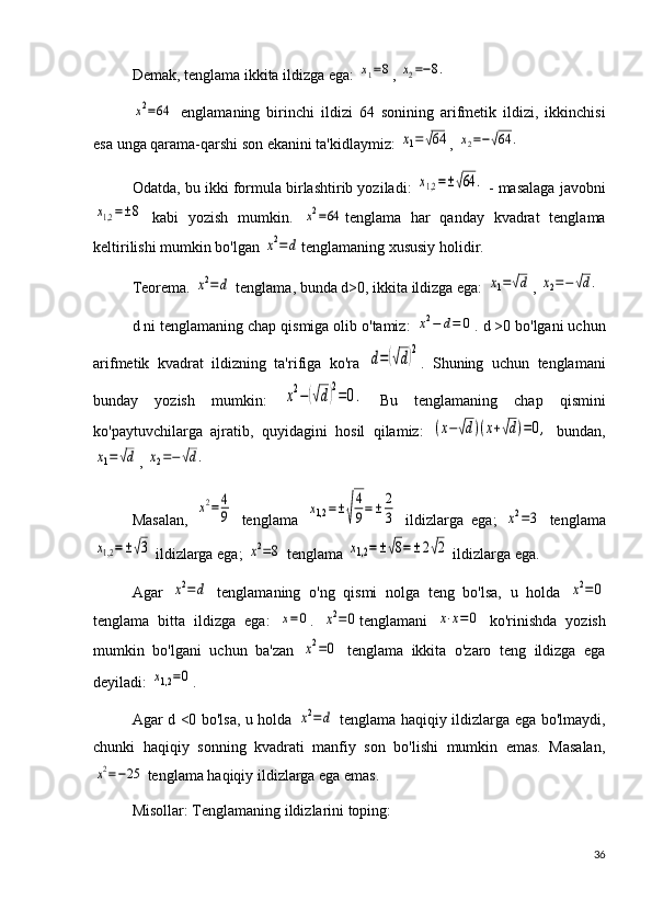 Demak, tenglama ikkita ildizga ega: x1=8 , 	x2=−8.	
x2=64
  englamaning   birinchi   ildizi   64   sonining   arifmetik   ildizi,   ikkinchisi
esa unga qarama-qarshi son ekanini ta'kidlaymiz: 	
x1=√64 , 	x2=−√64	.
Odatda, bu ikki formula birlashtirib yoziladi:  	
x1,2=±√64	.  - masalaga javobni	
x1,2=±8
  kabi   yozish   mumkin.  	x2=64 tenglama   har   qanday   kvadrat   tenglama
keltirilishi mumkin bo'lgan 	
x2=	d tenglamaning xususiy holidir.
Teorema. 	
x2=	d  tenglama, bunda d>0, ikkita ildizga ega: 	x1=√d , 	x2=−√d.
d ni tenglamaning chap qismiga olib o'tamiz: 	
x2−	d=	0 . d >0 bo'lgani uchun
arifmetik   kvadrat   ildizning   ta'rifiga   ko'ra  	
d=(√d)2 .   Shuning   uchun   tenglamani
bunday   yozish   mumkin:  	
x2−(√d)2=0.   Bu   tenglamaning   chap   qismini
ko'paytuvchilarga   ajratib,   quyidagini   hosil   qilamiz:  	
(x−√d)(x+√d)=0,   bundan,	
x1=√d
, 	x2=−√d.
Masalan,  
x2=	4
9   tenglama  	x1,2	=±√
4
9=±	2
3   ildizlarga   ega;  	x2=3   tenglama	
x1,2=±√3
 ildizlarga ega; 	x2=8  tenglama 	x1,2	=±√8=±	2√2  ildizlarga ega.
Agar  	
x2=	d   tenglamaning   o'ng   qismi   nolga   teng   bo'lsa,   u   holda  	x2=0
tenglama   bitta   ildizga   ega:  	
x=0 .  	x2=0 tenglamani  	x⋅x=0   ko'rinishda   yozish
mumkin   bo'lgani   uchun   ba'zan  	
x2=0   tenglama   ikkita   o'zaro   teng   ildizga   ega
deyiladi: 	
x1,2=0 .
Agar d <0 bo'lsa, u holda  	
x2=	d   tenglama haqiqiy ildizlarga ega bo'lmaydi,
chunki   haqiqiy   sonning   kvadrati   manfiy   son   bo'lishi   mumkin   emas.   Masalan,	
x2=−25
 tenglama haqiqiy ildizlarga ega emas.
Misollar: Tenglamaning ildizlarini toping:
36 