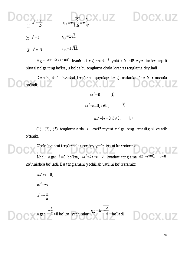  1) x2=	9
16                  	x1,2	=±√	
9
16	=±	3
4;
2) 	
x2=5                    	x1,2=±√5;
 3) 	
x2=13                  	x1,2=±√13	;
Agar  	
ax	2+bx	+c=	0   kvadrat tenglamada  	b   yoki  	c   koeffitsiyentlardan aqalli
bittasi nolga teng bo'lsa, u holda bu tenglama chala kvadrat tenglama deyiladi. 
Demak,   chala   kvadrat   tenglama   quyidagi   tenglamalardan   biri   ko'rinishida
bo'ladi: 	
ax	2=	0
,	(1)	
(2)
                                                                	
ax	2+bx	=	0,b≠0,       	(3)
(1),   (2),   (3)   tenglamalarda  	
a   koeffitsiyent   nolga   teng   emasligini   eslatib
o'tamiz. 
Chala kvadrat tenglamalar qanday yechilishini ko'rsatamiz.
I-hol:   Agar  	
b =0   bo’lsa,  	ax	2+bx	+c=	0   kvadrat   tenglama  	ax	2+c=	0,  	c≠0
ko’rinishda bo’ladi. Bu tenglamani yechilish usulini ko’rsatamiz:	
ax	2+c=	0,	
ax	2=−c,	
x2=−	c
a,
1. Agar  
−c
a >0 bo’lsa, yechimlar 	x1,2	=±√−	c
a   bo’ladi.
37	
ax	2+c=	0,c≠0, 