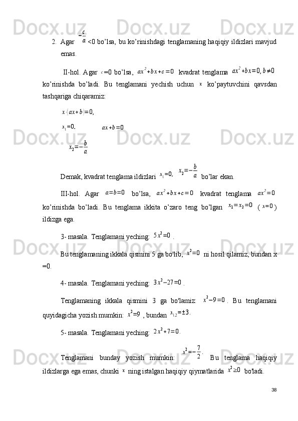2. Agar  −c
a <0 bo’lsa, bu ko’rinishdagi tenglamaning haqiqiy ildizlari mavjud
emas.
  II-hol.   Agar  	
с =0   bo’lsa,  	ax	2+bx	+c=	0   kvadrat   tenglama  	ax	2+bx	=	0,b≠	0
ko’rinishda   bo’ladi.   Bu   tenglamani   yechish   uchun  	
x   ko’paytuvchini   qavsdan
tashqariga chiqaramiz:	
x⋅(ax	+b)=	0,	
x1=0,
             	ax	+b=0
    	
x2=−	b
a
Demak, kvadrat tenglama ildizlari 	
x1=0,  	x2=−	b
a  bo’lar ekan.
III-hol.   Agar  	
a=b=0   bo’lsa,  	ax	2+bx	+c=	0   kvadrat   tenglama  	ax	2=	0
ko’rinishda   bo’ladi.   Bu   tenglama   ikkita   o’zaro   teng   bo’lgan  	
x1=	x2=0   (	x=0 )
ildizga ega.
3- masala. Tenglamani yeching: 	
5x2=0 .
Bu tenglamaning ikkala qismini 5 ga bo'lib, 	
x2=0  ni hosil qilamiz, bundan x
=0.
4- masala. Tenglamani yeching: 	
3x2−27	=0 .
Tenglamaning   ikkala   qismini   3   ga   bo'lamiz:  	
x2−9=0 .   Bu   tenglamani
quyidagicha yozish mumkin: 	
x2=9 , bundan 	x1,2=±3.
5- masala. Tenglamani yeching: 	
2x2+7=	0.
Tenglamani   bunday   yozish   mumkin:  
x2=−	7
2.   Bu   tenglama   haqiqiy
ildizlarga ega emas, chunki 	
x  ning istalgan haqiqiy qiymatlarida 	x2≥0  bo'ladi.
38