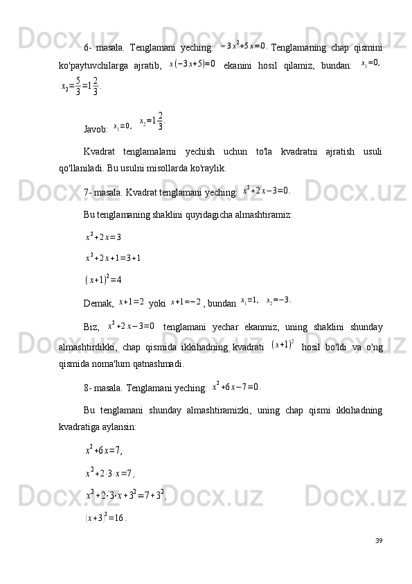 6-   masala.   Tenglamani   yeching:  −3x2+5x=0. Tenglamaning   chap   qismini
ko'paytuvchilarga   ajratib,  	
x(−3x+5)=0   ekanini   hosil   qilamiz,   bundan:  	x1=0,	
x2=	5
3=12
3.
 
Javob: 	
x1=0,  	x2=12
3.
Kvadrat   tenglamalarni   yechish   uchun   to'la   kvadratni   ajratish   usuli
qo'llaniladi. Bu usulni misollarda ko'raylik.
7- masala. Kvadrat tenglamani yeching: 	
x2+2x−	3=0.
Bu tenglamaning shaklini quyidagicha almashtiramiz: 	
x2+2x=	3	
x2+2x+1=3+1	
(x+1)2=	4
Demak, 
x+1=	2  yoki 	x+1=−2 , bundan 	x1=1,  	x2=−3.
Biz,  	
x2+2x−	3=0   tenglamani   yechar   ekanmiz,   uning   shaklini   shunday
almashtirdikki,   chap   qismida   ikkihadning   kvadrati  	
(x+1)2   hosil   bo'ldi   va   o'ng
qismida noma'lum qatnashmadi.
8- masala. Tenglamani yeching: 	
x2+6x−7=0.
Bu   tenglamani   shunday   almashtiramizki,   uning   chap   qismi   ikkihadning
kvadratiga aylansin:	
x2+6x=7,	
x2+2⋅3⋅x=	7,	
x2+2⋅3⋅x+32=	7+32,	
(x+3)2=16	.
39