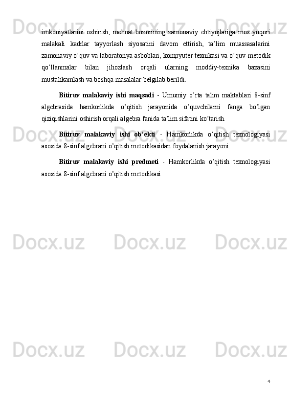 imkoniyatlarini   oshirish,   mehnat   bozorining   zamonaviy   ehtiyojlariga   mos   yuqori
malakali   kadrlar   tayyorlash   siyosatini   davom   ettirish,   ta’lim   muassasalarini
zamonaviy o’quv va laboratoriya asboblari, kompyuter texnikasi va o’quv-metodik
qo’llanmalar   bilan   jihozlash   orqali   ularning   moddiy-texnika   bazasini
mustahkamlash va boshqa masalalar belgilab berildi.
Bitiruv   malakaviy   ishi   maqsadi   -   Umumiy   o’rta   talim   maktablari   8-sinf
algebrasida   hamkorlikda   o’qitish   jarayonida   o’quvchilarni   fanga   bo’lgan
qiziqishlarini oshirish orqali algebra fanida ta’lim sifatini ko’tarish. 
Bitiruv   malakaviy   ishi   ob’ekti   -   Hamkorlikda   o’qitish   texnologiyasi
asosida 8-sinf algebrani o’qitish metodikasidan foydalanish jarayoni. 
Bitiruv   malakaviy   ishi   predmeti   -   Hamkorlikda   o’qitish   texnologiyasi
asosida 8-sinf algebrani o’qitish metodikasi
4