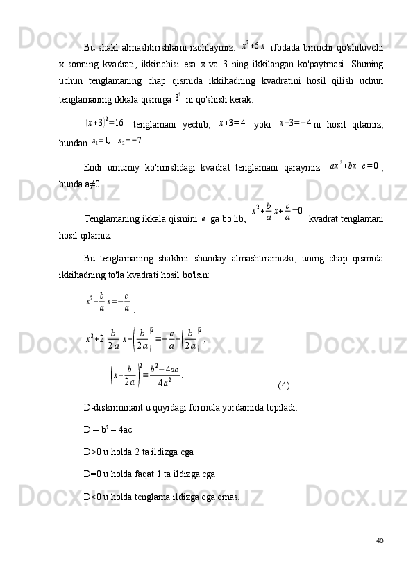 Bu shakl almashtirishlarni izohlaymiz.  x2+6x   ifodada birinchi qo'shiluvchi
x   sonning   kvadrati,   ikkinchisi   esa   x   va   3   ning   ikkilangan   ko'paytmasi.   Shuning
uchun   tenglamaning   chap   qismida   ikkihadning   kvadratini   hosil   qilish   uchun
tenglamaning ikkala qismiga 	
32  ni qo'shish kerak.	
(x+3)2=	16
  tenglamani   yechib,  	x+3=	4   yoki  	x+3=−4 ni   hosil   qilamiz,
bundan 	
x1=1,  	x2=−7 .
Endi   umumiy   ko'rinishdagi   kvadrat   tenglamani   qaraymiz:  	
ax	2+bx	+c=	0 ,
bunda a≠0.
Tenglamaning ikkala qismini 	
a  ga bo'lib, 	x2+b
a	x+	c
a=	0  kvadrat tenglamani
hosil qilamiz. 
Bu   tenglamaning   shaklini   shunday   almashtiramizki,   uning   chap   qismida
ikkihadning to'la kvadrati hosil bo'lsin: 	
x2+b
ax=−	c
a
.	
x2+2⋅	b
2a⋅x+(	
b
2a)
2
=−	c
a+(	
b
2a)
2
,
          	
(x+	b
2a)
2
=	b2−	4ac	
4a2	.                                       (4)
D-diskriminant u quyidagi formula yordamida topiladi.
D = b 2
 – 4ac
D>0 u holda 2 ta ildizga ega 
D=0 u holda faqat 1 ta ildizga ega
D<0 u holda tenglama ildizga ega emas.
40