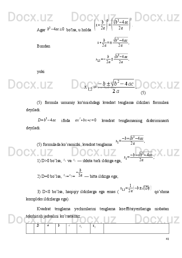 Agar b2−4ac	≥	0  bo'lsa, u holda  	(x+	b
2a)
2
=(
√b2−	4ac	
2a	)
2
.  
Bundan                                           	
x+	b
2a=±	√b2−4ac	
2a	,
                                                      	
x1,2=−	b
2a±	√b2−4ac	
2a	,  
yoki
                                           	
x1,2	=	
−	b	±	√	b2−	4	ac	
2	a	
.   (5)
(5)   formula   umumiy   ko'rinishdagi   kvadrat   tenglama   ildizlari   formulasi
deyiladi. 	
D=	b2−	4ac
  ifoda  	ax	2+bx	+c=	0   kvadrat   tenglamaning   diskriminanti
deyiladi.
(5) formulada ko’ramizki, kvadrat tenglama: 	
x1=−	b+√b2−4ac	
2a	,
1) D>0 bo’lsa, 	
x1  va 	x2  — ikkita turli ildizga ega, 	
x2=	−b−√b2−	4ac	
2a	;
2) D=0 bo’lsa, 	
x1 =	x2 =	
−	b
2a  — bitta ildizga ega;
3)   D<0   bo’lsa,   haqiqiy   ildizlarga   ega   emas   (	
x1,2	=	1
2a(−b±√|D|i)   qo’shma
kompleks ildizlarga ega).
Kvadrat   tenglama   yechimlarini   tenglama   koeffitsiyentlariga   nisbatan
tekshirish jadvalini ko’rsatamiz:	
D	a	b	c	x1	x2
41