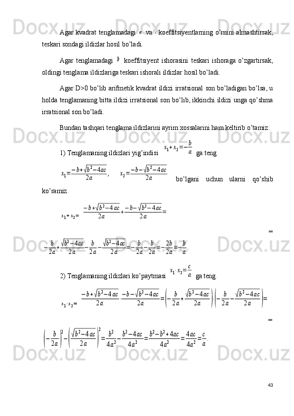Agar kvadrat tenglamadagi  a   va  	c koeffitsiyentlarning o’rnini almashtirsak,
teskari sondagi ildizlar hosil bo’ladi.
Agar   tenglamadagi  	
b   koeffitsiyent   ishorasini   teskari   ishoraga   o’zgartirsak,
oldingi tenglama ildizlariga teskari ishorali ildizlar hosil bo’ladi.
Agar D>0 bo’lib arifmetik kvadrat ildizi irratsional son bo’ladigan bo’lsa, u
holda tenglamaning bitta ildizi irratsional son bo’lib, ikkinchi ildizi unga qo’shma
irratsional son bo’ladi.
Bundan tashqari tenglama ildizlarini ayrim xossalarini ham keltirib o’tamiz:
1) Tenglamaning ildizlari yig’indisi  	
x1+x2=−	b
a  ga teng.	
x1=−	b+√b2−4ac	
2a	,
 	x2=	−b−√b2−	4ac	
2a   bo’lgani   uchun   ularni   qo’shib
ko’ramiz.	
x1+x2=	
−	b+√b2−4ac	
2a	+−	b−	√b2−	4ac	
2a	=
                                                                                                                          =	
−	b
2a+√b2−	4ac	
2a	−	b
2a−	√b2−	4ac	
2a	=−	b
2a−	b
2a=−	2b
2a=−	b
a.
2) Tenglamaning ildizlari ko’paytmasi 	
x1⋅x2=	c
a  ga teng. 	
x1⋅x2=	
−	b+√b2−	4ac	
2a	⋅−	b−	√b2−	4ac	
2a	=(−	b
2a+√b2−	4ac	
2a	)⋅(−	b
2a−	√b2−	4ac	
2a	)=
                                                                                                  =	
(−	b
2a)
2
−(
√b2−	4ac	
2a	)
2
=	b2	
4a2−	b2−	4ac	
4a2	=	b2−	b2+4ac	
4a2	=	4ac
4a2=	c
a
.
43