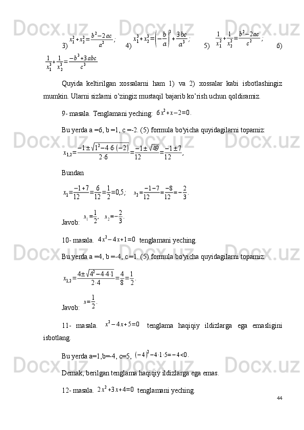 3)x12+x22=	b2−	2ac	
a2	;     4)	x1
3+x2
3=(−	b
a)
3
+3bc
a3	;       5)  	1
x12+	1
x22=	b2−2ac	
c2	;       6)	
1
x13+	1
x23=	−	b3+3abc	
c3
Quyida   keltirilgan   xossalarni   ham   1)   va   2)   xossalar   kabi   isbotlashingiz
mumkin. Ularni sizlarni o’zingiz mustaqil bajarib ko’rish uchun qoldiramiz.
9- masala. Tenglamani yeching: 	
6x2+x−	2=0.
Bu yerda a =6, b =1, c =-2. (5) formula bo'yicha quyidagilarni topamiz:	
x1,2	=−1±	√12−	4⋅6⋅(−	2)	
2⋅6	=	−	1±	√49	
12	=	−1±7	
12	,
Bundan	
x1=−1+7	
12	=	6
12	=	1
2=	0,5	;
  	x2=−1−7	
12	=	−8	
12	=−	2
3.
Javob: 	
x1=	1
2,  	x2=−	2
3.
10- masala. 	
4x2−	4x+1=	0  tenglamani yeching.
Bu yerda a =4, b =-4, c =1. (5) formula bo'yicha quyidagilarni topamiz:	
x1,2	=	4±	√42−	4⋅4⋅1	
2⋅4	=	4
8=	1
2.
Javob: 	
x=	1
2.
11-   masala.  	
x2−	4x+5=	0   tenglama   haqiqiy   ildizlarga   ega   emasligini
isbotlang.
Bu yerda a=1,b=-4, c=5, 
(−	4)2−4⋅1⋅5=−	4<0.
Demak, berilgan tenglama haqiqiy ildizlarga ega emas.
12- masala. 	
2x2+3x+4=0  tenglamani yeching.
44