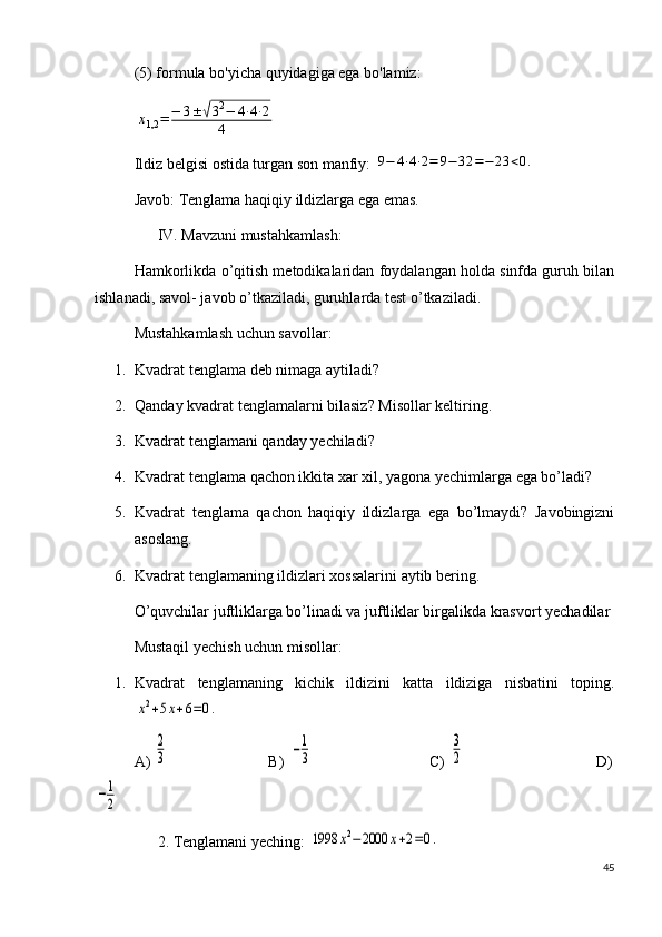 (5) formula bo'yicha quyidagiga ega bo'lamiz:x1,2	=	−	3±	√32−	4⋅4⋅2	
4
Ildiz belgisi ostida turgan son manfiy: 	
9−	4⋅4⋅2=	9−	32	=−	23	<0.
Javob: Tenglama haqiqiy ildizlarga ega emas.
      IV. Mavzuni mustahkamlash:
Hamkorlikda o’qitish metodikalaridan foydalangan holda sinfda guruh bilan
ishlanadi, savol- javob o’tkaziladi, guruhlarda test o’tkaziladi.
Mustahkamlash uchun savollar:
1. Kvadrat tenglama deb nimaga aytiladi?
2. Qanday kvadrat tenglamalarni bilasiz? Misollar keltiring.
3. Kvadrat tenglamani qanday yechiladi?
4. Kvadrat tenglama qachon ikkita xar xil, yagona yechimlarga ega bo’ladi?
5. Kvadrat   tenglama   qachon   haqiqiy   ildizlarga   ega   bo’lmaydi?   Javobingizni
asoslang.
6. Kvadrat tenglamaning ildizlari xossalarini aytib bering.
O’quvchilar juftliklarga bo’linadi va juftliklar birgalikda krasvort yechadilar
Mustaqil yechish uchun misollar:
1. Kvadrat   tenglamaning   kichik   ildizini   katta   ildiziga   nisbatini   toping.	
x2+5x+6=0.
A) 	
2
3                          B) 	−1
3                              C) 	
3
2                                  D)	
−1
2
      2. Tenglamani yeching: 	
1998	x2−2000	x+2=0.  
45