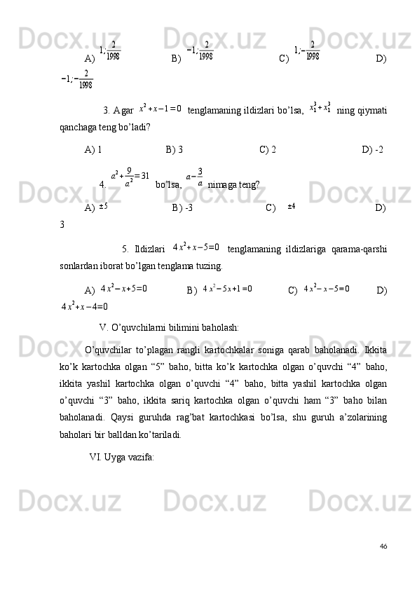 A)  1;	2
1998                                B)  	−1;	2
1998                                          C)  	1;−	2
1998                                    D)	
−1;−	2
1998
           3. Agar  	
x2+x−	1=	0   tenglamaning ildizlari bo’lsa,  	x13+x13   ning qiymati
qanchaga teng bo’ladi?
A) 1                          B) 3                               C) 2                                   D) -2
      4. 	
a2+	9
a2=	31  bo’lsa, 	a−	3
a  nimaga teng?
A) 	
±5                          B) -3                             C)   	±4                                D)
3
              5.   Ildizlari  	
4x2+x−5=0   tenglamaning   ildizlariga   qarama-qarshi
sonlardan iborat bo’lgan tenglama tuzing.
A)  	
4x2−	x+5=0                   B)  	4x2−5x+1=0                 C)  	4x2−	x−5=	0             D)	
4x2+x−4=0
      V. O’quvchilarni bilimini baholash:
O’quvchilar   to’plagan   rangli   kartochkalar   soniga   qarab   baholanadi.   Ikkita
ko’k   kartochka   olgan   “5”   baho,   bitta   ko’k   kartochka   olgan   o’quvchi   “4”   baho,
ikkita   yashil   kartochka   olgan   o’quvchi   “4”   baho,   bitta   yashil   kartochka   olgan
o’quvchi   “3”   baho,   ikkita   sariq   kartochka   olgan   o’quvchi   ham   “3”   baho   bilan
baholanadi.   Qaysi   guruhda   rag’bat   kartochkasi   bo’lsa,   shu   guruh   a’zolarining
baholari bir balldan ko’tariladi.
  VI. Uyga vazifa:  
46 