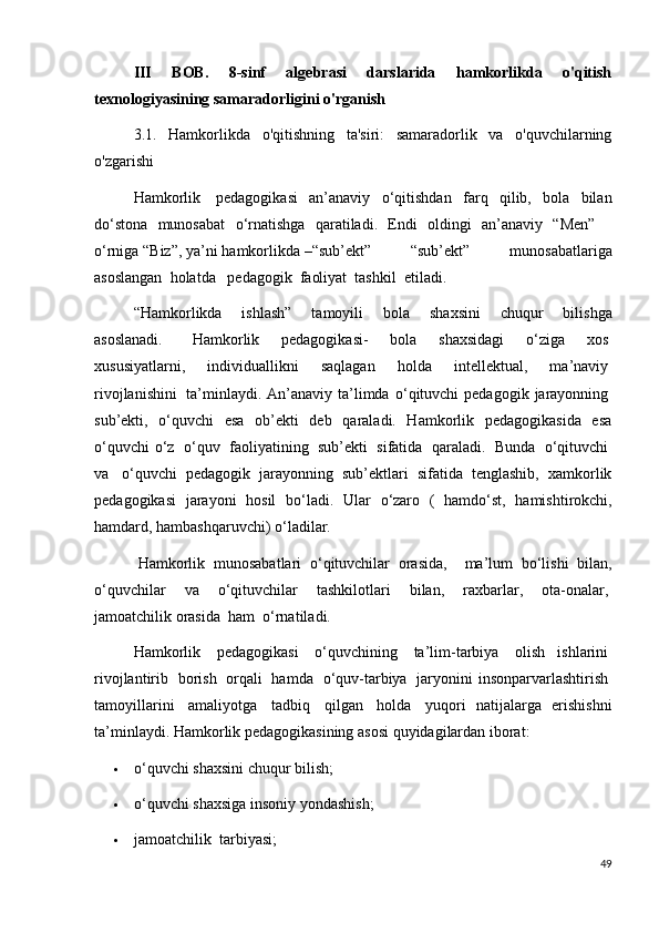 III   BOB.   8-sinf   algebrasi   darslarida   hamkorlikda   o'qitish
texnologiyasining samaradorligini o'rganish
3.1.   Hamkorlikda   o'qitishning   ta'siri:   samaradorlik   va   o'quvchilarning
o'zgarishi
Hamkorlik     pedagogikasi   an’anaviy   о ‘qitishdan   farq   qilib,   bola   bilan
d о ‘stona     munosabat     о ‘rnatishga     qaratiladi.     Endi     oldingi     an’anaviy     “Men”      
о ‘rniga   “Biz”,   ya’ni   hamkorlikda   –“sub’ekt”   “sub’ekt”   munosabatlariga
asoslangan  holatda     pedagogik    faoliyat    tashkil    etiladi.
“Hamkorlikda     ishlash”     tamoyili     bola     shaxsini     chuqur     bilishga
asoslanadi.         Hamkorlik     pedagogikasi-     bola     shaxsidagi     о ‘ziga     xos  
xususiyatlarni,     individuallikni     saqlagan     holda     intellektual,     ma’naviy  
rivojlanishini     ta’minlaydi. An’anaviy ta’limda   о ‘qituvchi  pedagogik  jarayonning  
sub’ekti,   о ‘quvchi   esa   ob’ekti   deb   qaraladi.   Hamkorlik   pedagogikasida   esa
о ‘quvchi   о ‘z     о ‘quv     faoliyatining     sub’ekti     sifatida     qaraladi.     Bunda     о ‘qituvchi  
va     о ‘quvchi   pedagogik   jarayonning   sub’ektlari   sifatida   tenglashib,   xamkorlik
pedagogikasi   jarayoni   hosil   b о ‘ladi.   Ular   о ‘zaro   (   hamd о ‘st,   hamishtirokchi,
hamdard, hambashqaruvchi)  о ‘ladilar.      
 Hamkorlik    munosabatlari     о ‘qituvchilar    orasida,       ma’lum    b о ‘lishi    bilan,
о ‘quvchilar     va     о ‘qituvchilar     tashkilotlari     bilan,     raxbarlar,     ota-onalar,  
jamoatchilik orasida    ham     о ‘rnatiladi.
Hamkorlik     pedagogikasi     о ‘quvchining     ta’lim-tarbiya     olish   ishlarini  
rivojlantirib     borish     orqali     hamda     о ‘quv-tarbiya     jaryonini   insonparvarlashtirish  
tamoyillarini     amaliyotga     tadbiq     qilgan     holda     yuqori   natijalarga   erishishni
ta’minlaydi. Hamkorlik pedagogikasining asosi quyidagilardan iborat:
 о ‘quvchi shaxsini chuqur bilish;
 о ‘quvchi shaxsiga insoniy yondashish;
 jamoatchilik    tarbiyasi;
49 
