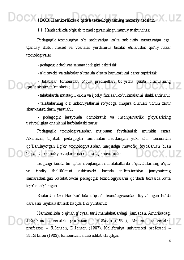 I BOB. Hamkorlikda o'qitish texnologiyasining nazariy asoslari
1.1. Hamkorlikda o'qitish texnologiyasining umumiy tushunchasi
Pedagogik   texnologiya   o‘z   mohiyatiga   ko‘ra   sub’ektiv   xususiyatga   ega.
Qanday   shakl,   metod   va   vositalar   yordamida   tashkil   etilishidan   qat’iy   nazar
texnologiyalar:
- pedagogik faoliyat samaradorligini oshirishi;
- o‘qituvchi va talabalar o‘rtasida o‘zaro hamkorlikni qaror toptirishi;
-   talabalar   tomonidan   o‘quv   predmetlari   bo‘yicha   puxta   bilimlarning
egallanishini ta’minlashi;
- talabalarda mustaqil, erkin va ijodiy fikrlash ko‘nikmalarini shakllantirishi;
-   talabalarning   o‘z   imkoniyatlarini   ro‘yobga   chiqara   olishlari   uchun   zarur
shart-sharoitlarni yaratishi;
-   pedagogik   jarayonda   demokratik   va   insonparvarlik   g‘oyalarining
ustivorligiga erishishni kafolatlashi zarur.
Pedagogik   texnologiyalardan   majburan   foydalanish   mumkin   emas.
Aksincha,   tajribali   pedagoglar   tomonidan   asoslangan   yoki   ular   tomonidan
qo‘llanilayotgan   ilg‘or   texnologiyalardan   maqsadga   muvofiq   foydalanish   bilan
birga, ularni ijodiy rivojlantirish maqsadga muvofiqdir.
Bugungi   kunda   bir   qator   rivojlangan   mamlakatlarda   o‘quvchilarning   o‘quv
va   ijodiy   faolliklarini   oshiruvchi   hamda   ta’lim-tarbiya   jarayonining
samaradorligini   kafolatlovchi   pedagogik   texnologiyalarni   qo‘llash   borasida   katta
tajriba to‘plangan
Shulardan   biri   Hamkorlikda   o’qitish   texnologiyasidan   foydalangan   holda
darslarni loyihalashtirish haqida fikr yuritamiz.
Hamkorlikda o’qitish g’oyasi turli mamlakatlardagi, jumladan, Amerikadagi
J.Xopkins   universiteti   professori   –   R.Slavin   (1990),   Minnesot   universiteti
professori   –   R.Jonson,   D.Jonson   (1987),   Koliforniya   universiteti   professori   –
SH.SHaron (1988), tomonidan ishlab ishlab chiqilgan.
5 