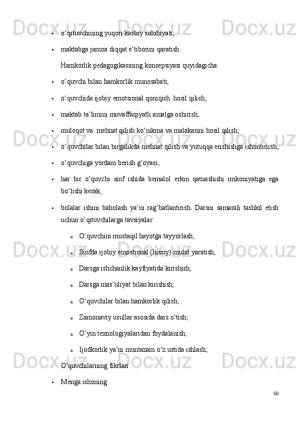  о ‘qituvchining yuqori kasbiy solohiyati;
 maktabga jamoa diqqat e’tiborini qaratish.
Hamkorlik pedagogikasining konsepsiyasi quyidagicha:
 о ‘quvchi bilan hamkorlik munosabati;
 о ‘quvchida ijobiy emotsional qoniqish    hosil qilish;
 maktab ta’limini muvaffaqiyatli amalga oshirish;
 muloqot va    mehnat qilish k о ‘nikma va malakasini hosil qilish;
 о ‘quvchilar bilan birgalikda mehnat qilish va yutuqqa erishishga ishontiriish;
 о ‘quvchiga yordam berish g‘oyasi;
 har   bir   о ‘quvchi   sinf   ishida   bemalol   erkin   qatnashishi   imkoniyatiga   ega
b о ‘lishi kerak;
 bolalar   ishini   baholash   ya’ni   rag‘batlantirish.   Darsni   samarali   tashkil   etish
uchun  о ‘qituvchilarga tavsiyalar:
o О ‘quvchini mustaqil hayotga tayyorlash;
o Sinfda ijobiy emostional (hissiy) muhit yaratish;
o Darsga ishchanlik kayfiyatida kirishish;
o Darsga mas’uliyat bilan kirishish;
o О ‘quvchilar bilan hamkorlik qilish;
o Zamonaviy usullar asosida dars  о ‘tish;
o О‘yin texnologiyalaridan foydalanish;
o Ijodkorlik ya’ni muntazam о‘z ustida ishlash;
О‘quvchilarning fikrlari:
 Menga ishoning.
50 