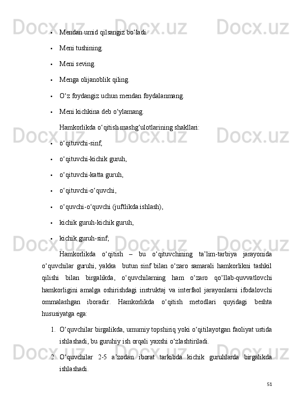  Mendan umid qilsangiz b о ‘ladi.
 Meni tushining.
 Meni seving.
 Menga olijanoblik qiling.
 О ‘z foydangiz uchun mendan foydalanmang.
 Meni kichkina deb  о ‘ylamang.
Hamkorlikda  о ‘qitish mashg‘ulotlarining shakllari:
 о‘qituvchi-sinf,
 о‘qituvchi-kichik guruh,
 о‘qituvchi-katta guruh,
 о‘qituvchi-о‘quvchi,
 о‘quvchi-о‘quvchi (juftlikda ishlash),
 kichik guruh-kichik guruh,
 kichik guruh-sinf;
Hamkorlikda   о‘qitish   –   bu   о‘qituvchining   ta’lim-tarbiya   jarayonida
о‘quvchilar   guruhi,   yakka       butun   sinf   bilan   о‘zaro   samarali   hamkorlikni   tashkil
qilishi   bilan   birgalikda,   о‘quvchilarning   ham   о‘zaro   qо‘llab-quvvatlovchi
hamkorligini   amalga   oshirishdagi   instruktaj   va   interfaol   jarayonlarni   ifodalovchi
ommalashgan   iboradir.   Hamkorlikda   о‘qitish   metodlari   quyidagi   beshta
hususiyatga ega:
1. О‘quvchilar birgalikda, umumiy topshiriq yoki о‘qitilayotgan faoliyat ustida
ishlashadi, bu guruhiy ish orqali yaxshi о‘zlashtiriladi.
2. О ‘quvchilar   2-5   a’zodan   iborat   tarkibda   kichik   guruhlarda   birgalikda
ishlashadi.
51