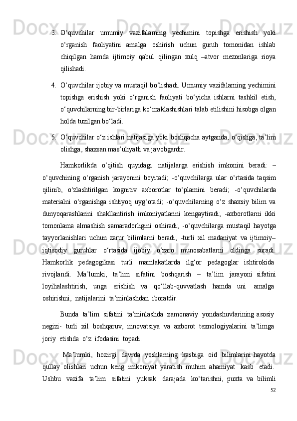 3. О ‘quvchilar   umumiy   vazifalarning   yechimini   topishga   erishish   yoki
о ‘rganish   faoliyatini   amalga   oshirish   uchun   guruh   tomonidan   ishlab
chiqilgan   hamda   ijtimoiy   qabul   qilingan   xulq   –atvor   mezonlariga   rioya
qilishadi.
4. О ‘quvchilar ijobiy va mustaqil b о ‘lishadi. Umumiy vazifalarning yechimini
topishga   erishish   yoki   о ‘rganish   faoliyati   b о ‘yicha   ishlarni   tashkil   etish,
о ‘quvchilarning bir-birlariga k о ‘maklashishlari talab etilishini hisobga olgan
holda tuzilgan b о ‘ladi.
5. О ‘quvchilar   о ‘z ishlari natijasiga yoki boshqacha aytganda,   о ‘qishga, ta’lim
olishga, shaxsan mas’uliyatli va javobgardir.
Hamkorlikda   о ‘qitish   quyidagi     natijalarga   erishish   imkonini   beradi:   –
о ‘quvchining   о ‘rganish   jarayonini   boyitadi;   - о ‘quvchilarga   ular   о ‘rtasida   taqsim
qilinib,   о ‘zlashtirilgan   kognitiv   axborotlar   t о ‘plamini   beradi;   - о ‘quvchilarda
materialni   о ‘rganishga   ishtiyoq   uyg‘otadi;   - о ‘quvchilarning   о ‘z   shaxsiy   bilim   va
dunyoqarashlarini   shakllantirish   imkoniyatlarini   kengaytiradi;   -axborotlarni   ikki
tomonlama   almashish   samaradorligini   oshiradi;   - о ‘quvchilarga   mustaqil   hayotga
tayyorlanishlari   uchun   zarur   bilimlarni   beradi;   -turli   xil   madaniyat   va   ijtimoiy–
iqtisodiy   guruhlar   о ‘rtasida   ijobiy   о ‘zaro   munosabatlarni   oldinga   suradi.
Hamkorlik     pedagogikasi     turli     mamlakatlarda     ilg‘or     pedagoglar     ishtirokida  
rivojlandi.     Ma’lumki,     ta’lim     sifatini     boshqarish     –     ta’lim     jarayoni   sifatini
loyihalashtirish,   unga   erishish   va   q о ‘llab-quvvatlash   hamda   uni     amalga  
oshirishni,    natijalarini    ta’minlashdan    iboratdir.    
Bunda     ta’lim     sifatini     ta’minlashda     zamonaviy     yondashuvlarining asosiy  
negizi-     turli     xil     boshqaruv,     innovatsiya     va     axborot     texnologiyalarini     ta’limga  
joriy    etishda     о ‘z    ifodasini    topadi.
  Ma’lumki,     hozirgi     davrda     yoshlarning     kasbiga     oid     bilimlarini   hayotda
qullay   olishlari   uchun   keng   imkoniyat   yaratish   muhim   ahamiyat     kasb     etadi.  
Ushbu     vazifa     ta’lim     sifatini     yuksak     darajada     k о ‘tarishni,   puxta   va   bilimli
52