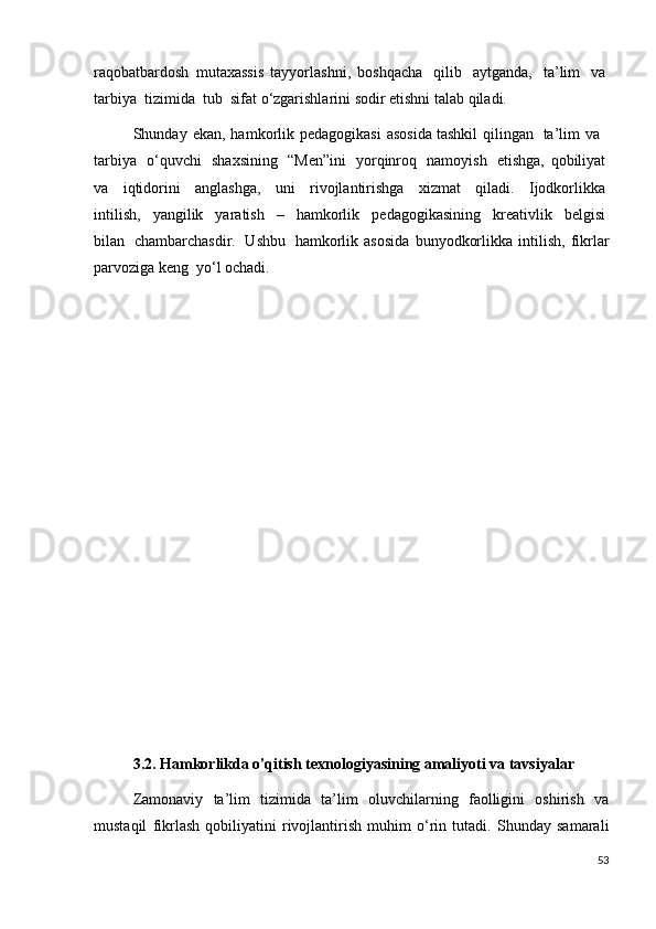 raqobatbardosh   mutaxassis   tayyorlashni,   boshqacha     qilib     aytganda,     ta’lim     va  
tarbiya    tizimida    tub    sifat  о ‘zgarishlarini sodir etishni talab qiladi. 
Shunday  ekan,  hamkorlik  pedagogikasi  asosida   tashkil  qilingan     ta’lim  va    
tarbiya     о ‘quvchi     shaxsining     “Men”ini     yorqinroq     namoyish     etishga,   qobiliyat  
va     iqtidorini     anglashga,     uni     rivojlantirishga     xizmat     qiladi.     Ijodkorlikka  
intilish,     yangilik     yaratish     –     hamkorlik     pedagogikasining     kreativlik     belgisi  
bilan     chambarchasdir.     Ushbu     hamkorlik   asosida   bunyodkorlikka   intilish,   fikrlar
parvoziga keng    y о ‘l ochadi.
3.2. Hamkorlikda o'qitish texnologiyasining amaliyoti va tavsiyalar
Zamonaviy   ta’lim   tizimida   ta’lim   oluvchilarning   faolligini   oshirish   va
mustaqil   fikrlash   qobiliyatini   rivojlantirish   muhim   o‘rin   tutadi.   Shunday   samarali
53 