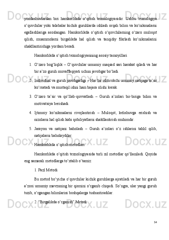 yondashuvlardan   biri   hamkorlikda   o‘qitish   texnologiyasidir.   Ushbu   texnologiya
o‘quvchilar yoki talabalar kichik guruhlarda ishlash orqali bilim va ko‘nikmalarni
egallashlariga   asoslangan.   Hamkorlikda   o‘qitish   o‘quvchilarning   o‘zaro   muloqot
qilish,   muammolarni   birgalikda   hal   qilish   va   tanqidiy   fikrlash   ko‘nikmalarini
shakllantirishiga yordam beradi.
Hamkorlikda o‘qitish texnologiyasining asosiy tamoyillari
1. O‘zaro bog‘liqlik   – O‘quvchilar  umumiy maqsad  sari  harakat  qiladi  va har
bir a’zo guruh muvaffaqiyati uchun javobgar bo‘ladi.
2. Individual va guruh javobgarligi  – Har bir ishtirokchi umumiy natijaga ta’sir
ko‘rsatadi va mustaqil ishni ham bajara olishi kerak.
3. O‘zaro   ta’sir   va   qo‘llab-quvvatlash   –   Guruh   a’zolari   bir-biriga   bilim   va
motivatsiya berishadi.
4. Ijtimoiy   ko‘nikmalarni   rivojlantirish   –   Muloqot,   kelishuvga   erishish   va
nizolarni hal qilish kabi qobiliyatlarni shakllantirish muhimdir.
5. Jarayon   va   natijani   baholash   –   Guruh   a’zolari   o‘z   ishlarini   tahlil   qilib,
natijalarni baholaydilar.
Hamkorlikda o‘qitish metodlari
Hamkorlikda o‘qitish texnologiyasida turli xil metodlar qo‘llaniladi. Quyida
eng samarali metodlarga to‘xtalib o‘tamiz:
1. Pazl Metodi
Bu metod bo‘yicha o‘quvchilar kichik guruhlarga ajratiladi va har bir guruh
a’zosi umumiy mavzuning bir qismini o‘rganib chiqadi. So‘ngra, ular yangi guruh
tuzib, o‘rgangan bilimlarini boshqalarga tushuntiradilar.
2. “Birgalikda o‘rganish” Metodi
54 