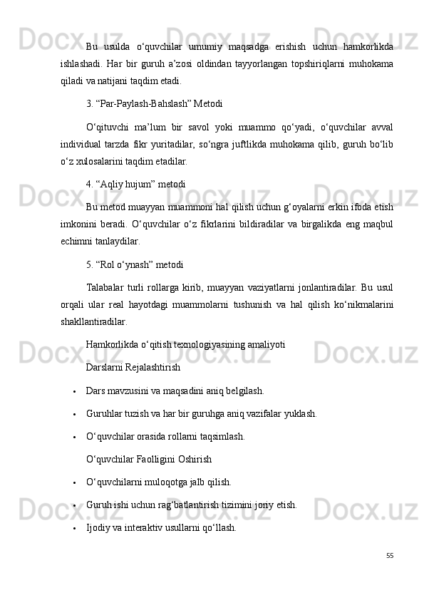 Bu   usulda   o‘quvchilar   umumiy   maqsadga   erishish   uchun   hamkorlikda
ishlashadi.   Har   bir   guruh   a’zosi   oldindan   tayyorlangan   topshiriqlarni   muhokama
qiladi va natijani taqdim etadi.
3. “Par-Paylash-Bahslash” Metodi
O‘qituvchi   ma’lum   bir   savol   yoki   muammo   qo‘yadi,   o‘quvchilar   avval
individual   tarzda   fikr   yuritadilar,   so‘ngra   juftlikda   muhokama   qilib,   guruh   bo‘lib
o‘z xulosalarini taqdim etadilar.
4. “Aqliy hujum” metodi 
Bu metod muayyan muammoni hal qilish uchun g‘oyalarni erkin ifoda etish
imkonini   beradi.   O‘quvchilar   o‘z   fikrlarini   bildiradilar   va   birgalikda   eng   maqbul
echimni tanlaydilar.
5. “Rol o‘ynash” metodi
Talabalar   turli   rollarga   kirib,   muayyan   vaziyatlarni   jonlantiradilar.   Bu   usul
orqali   ular   real   hayotdagi   muammolarni   tushunish   va   hal   qilish   ko‘nikmalarini
shakllantiradilar.
Hamkorlikda o‘qitish texnologiyasining amaliyoti
Darslarni Rejalashtirish
 Dars mavzusini va maqsadini aniq belgilash.
 Guruhlar tuzish va har bir guruhga aniq vazifalar yuklash.
 O‘quvchilar orasida rollarni taqsimlash.
O‘quvchilar Faolligini Oshirish
 O‘quvchilarni muloqotga jalb qilish.
 Guruh ishi uchun rag‘batlantirish tizimini joriy etish.
 Ijodiy va interaktiv usullarni qo‘llash.
55 