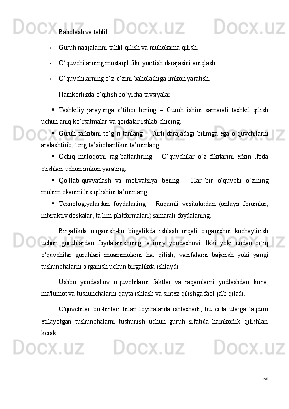 Baholash va tahlil
 Guruh natijalarini tahlil qilish va muhokama qilish.
 O‘quvchilarning mustaqil fikr yuritish darajasini aniqlash.
 O‘quvchilarning o‘z-o‘zini baholashiga imkon yaratish.
Hamkorlikda o‘qitish bo‘yicha tavsiyalar
 Tashkiliy   jarayonga   e’tibor   bering   –   Guruh   ishini   samarali   tashkil   qilish
uchun aniq ko‘rsatmalar va qoidalar ishlab chiqing.
 Guruh tarkibini to‘g‘ri tanlang   – Turli darajadagi bilimga ega o‘quvchilarni
aralashtirib, teng ta’sirchanlikni ta’minlang.
 Ochiq   muloqotni   rag‘batlantiring   –   O‘quvchilar   o‘z   fikrlarini   erkin   ifoda
etishlari uchun imkon yarating.
 Qo‘llab-quvvatlash   va   motivatsiya   bering   –   Har   bir   o‘quvchi   o‘zining
muhim ekanini his qilishini ta’minlang.
 Texnologiyalardan   foydalaning   –   Raqamli   vositalardan   (onlayn   forumlar,
interaktiv doskalar, ta’lim platformalari) samarali foydalaning.
Birgalikda   o'rganish-bu   birgalikda   ishlash   orqali   o'rganishni   kuchaytirish
uchun   guruhlardan   foydalanishning   ta'limiy   yondashuvi.   Ikki   yoki   undan   ortiq
o'quvchilar   guruhlari   muammolarni   hal   qilish,   vazifalarni   bajarish   yoki   yangi
tushunchalarni o'rganish uchun birgalikda ishlaydi.
Ushbu   yondashuv   o'quvchilarni   faktlar   va   raqamlarni   yodlashdan   ko'ra,
ma'lumot va tushunchalarni qayta ishlash va sintez qilishga faol jalb qiladi.
O'quvchilar   bir-birlari   bilan   loyihalarda   ishlashadi,   bu   erda   ularga   taqdim
etilayotgan   tushunchalarni   tushunish   uchun   guruh   sifatida   hamkorlik   qilishlari
kerak.
56