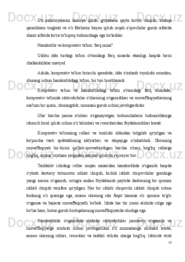 O'z   pozitsiyalarini   himoya   qilish,   g'oyalarni   qayta   ko'rib   chiqish,   boshqa
qarashlarni tinglash va o'z fikrlarini  bayon qilish orqali  o'quvchilar  guruh sifatida
shaxs sifatida ko'ra to'liqroq tushunchaga ega bo'ladilar.
Hamkorlik va kooperativ ta'lim: farq nima?
Ushbu   ikki   turdagi   ta'lim   o'rtasidagi   farq   nimada   ekanligi   haqida   biroz
chalkashliklar mavjud.
Aslida, kooperativ ta'lim birinchi qarashda, ikki o'xshash tuyulishi mumkin,
shuning uchun hamkorlikdagi ta'lim, bir turi hisoblanadi.
Kooperativ   ta'lim   va   hamkorlikdagi   ta'lim   o'rtasidagi   farq   shundaki,
kooperativ ta'limda ishtirokchilar o'zlarining o'rganishlari va muvaffaqiyatlarining
ma'lum bir qismi, shuningdek, umuman guruh uchun javobgardirlar.
Ular   barcha   jamoa   a'zolari   o'rganayotgan   tushunchalarni   tushunishlariga
ishonch hosil qilish uchun o'z bilimlari va resurslaridan foydalanishlari kerak.
Kooperativ   ta'limning   rollari   va   tuzilishi   oldindan   belgilab   qo'yilgan   va
ko'pincha   teatr   spektaklining   aktyorlari   va   ekipajiga   o'xshatiladi:   Shouning
muvaffaqiyati   bir-birini   qo'llab-quvvatlaydigan   barcha   o'zaro   bog'liq   rollarga
bog'liq, ammo loyihani yaqindan nazorat qiluvchi rejissyor bor.
Tashkilot   ichidagi   rollar   nuqtai   nazaridan   hamkorlikda   o'rganish   haqida
o'ylash   dasturiy   ta'minotni   ishlab   chiqish,   kichik   ishlab   chiquvchilar   guruhiga
yangi   asosni   o'rganish,   so'ngra   undan   foydalanish   paytida   dasturning   bir   qismini
ishlab   chiqish   vazifasi   qo'yilgan.   Har   bir   ishlab   chiquvchi   ishlab   chiqish   uchun
kodning   o'z   qismiga   ega,   ammo   ularning   ishi   faqat   hamma   o'z   qismini   to'g'ri
o'rgansa   va   bajarsa   muvaffaqiyatli   bo'ladi.   Ishda   har   bir   inson   alohida   rolga   ega
bo'lsa ham, butun guruh boshqalarning muvaffaqiyatida ulushga ega.
Hamkorlikda   o'rganishda   alohida   ishtirokchilar   jamoaviy   o'rganish   va
muvaffaqiyatga   erishish   uchun   javobgarlikni   o'z   zimmalariga   olishlari   kerak,
ammo   ularning   rollari,   resurslari   va   tashkil   etilishi   ularga   bog'liq.   Ishtirok   etish
57