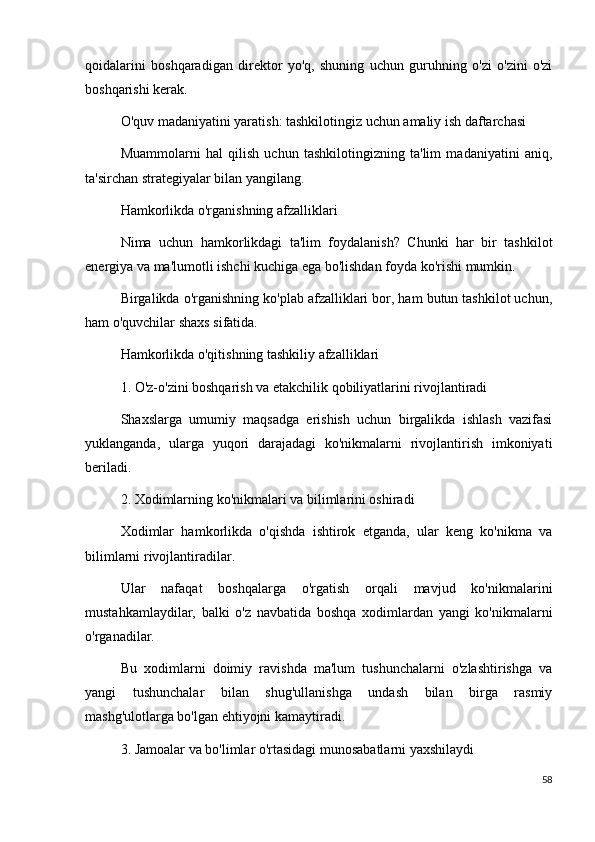 qoidalarini   boshqaradigan   direktor   yo'q,   shuning   uchun   guruhning   o'zi   o'zini   o'zi
boshqarishi kerak.
O'quv madaniyatini yaratish: tashkilotingiz uchun amaliy ish daftarchasi
Muammolarni   hal   qilish   uchun   tashkilotingizning   ta'lim   madaniyatini   aniq,
ta'sirchan strategiyalar bilan yangilang.
Hamkorlikda o'rganishning afzalliklari
Nima   uchun   hamkorlikdagi   ta'lim   foydalanish?   Chunki   har   bir   tashkilot
energiya va ma'lumotli ishchi kuchiga ega bo'lishdan foyda ko'rishi mumkin.
Birgalikda o'rganishning ko'plab afzalliklari bor, ham butun tashkilot uchun,
ham o'quvchilar shaxs sifatida.
Hamkorlikda o'qitishning tashkiliy afzalliklari
1. O'z-o'zini boshqarish va etakchilik qobiliyatlarini rivojlantiradi
Shaxslarga   umumiy   maqsadga   erishish   uchun   birgalikda   ishlash   vazifasi
yuklanganda,   ularga   yuqori   darajadagi   ko'nikmalarni   rivojlantirish   imkoniyati
beriladi.
2. Xodimlarning ko'nikmalari va bilimlarini oshiradi
Xodimlar   hamkorlikda   o'qishda   ishtirok   etganda,   ular   keng   ko'nikma   va
bilimlarni rivojlantiradilar.
Ular   nafaqat   boshqalarga   o'rgatish   orqali   mavjud   ko'nikmalarini
mustahkamlaydilar,   balki   o'z   navbatida   boshqa   xodimlardan   yangi   ko'nikmalarni
o'rganadilar.
Bu   xodimlarni   doimiy   ravishda   ma'lum   tushunchalarni   o'zlashtirishga   va
yangi   tushunchalar   bilan   shug'ullanishga   undash   bilan   birga   rasmiy
mashg'ulotlarga bo'lgan ehtiyojni kamaytiradi.
3. Jamoalar va bo'limlar o'rtasidagi munosabatlarni yaxshilaydi
58