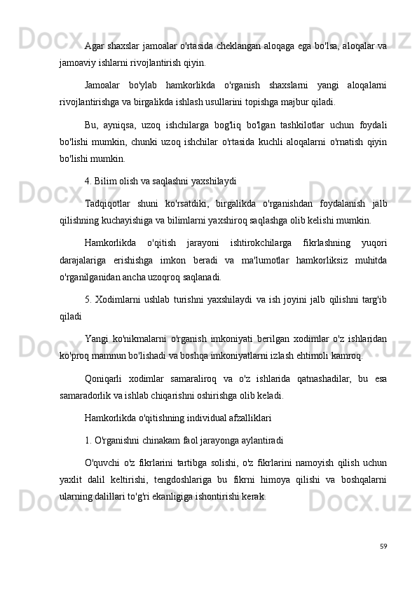 Agar shaxslar jamoalar o'rtasida cheklangan aloqaga ega bo'lsa, aloqalar va
jamoaviy ishlarni rivojlantirish qiyin.
Jamoalar   bo'ylab   hamkorlikda   o'rganish   shaxslarni   yangi   aloqalarni
rivojlantirishga va birgalikda ishlash usullarini topishga majbur qiladi.
Bu,   ayniqsa,   uzoq   ishchilarga   bog'liq   bo'lgan   tashkilotlar   uchun   foydali
bo'lishi   mumkin,   chunki   uzoq   ishchilar   o'rtasida   kuchli   aloqalarni   o'rnatish   qiyin
bo'lishi mumkin.
4. Bilim olish va saqlashni yaxshilaydi
Tadqiqotlar   shuni   ko'rsatdiki,   birgalikda   o'rganishdan   foydalanish   jalb
qilishning kuchayishiga va bilimlarni yaxshiroq saqlashga olib kelishi mumkin.
Hamkorlikda   o'qitish   jarayoni   ishtirokchilarga   fikrlashning   yuqori
darajalariga   erishishga   imkon   beradi   va   ma'lumotlar   hamkorliksiz   muhitda
o'rganilganidan ancha uzoqroq saqlanadi.
5.   Xodimlarni   ushlab   turishni   yaxshilaydi   va   ish   joyini   jalb   qilishni   targ'ib
qiladi
Yangi   ko'nikmalarni   o'rganish   imkoniyati   berilgan   xodimlar   o'z   ishlaridan
ko'proq mamnun bo'lishadi va boshqa imkoniyatlarni izlash ehtimoli kamroq.
Qoniqarli   xodimlar   samaraliroq   va   o'z   ishlarida   qatnashadilar,   bu   esa
samaradorlik va ishlab chiqarishni oshirishga olib keladi.
Hamkorlikda o'qitishning individual afzalliklari
1. O'rganishni chinakam faol jarayonga aylantiradi
O'quvchi   o'z   fikrlarini   tartibga   solishi,   o'z   fikrlarini   namoyish   qilish   uchun
yaxlit   dalil   keltirishi,   tengdoshlariga   bu   fikrni   himoya   qilishi   va   boshqalarni
ularning dalillari to'g'ri ekanligiga ishontirishi kerak.
59