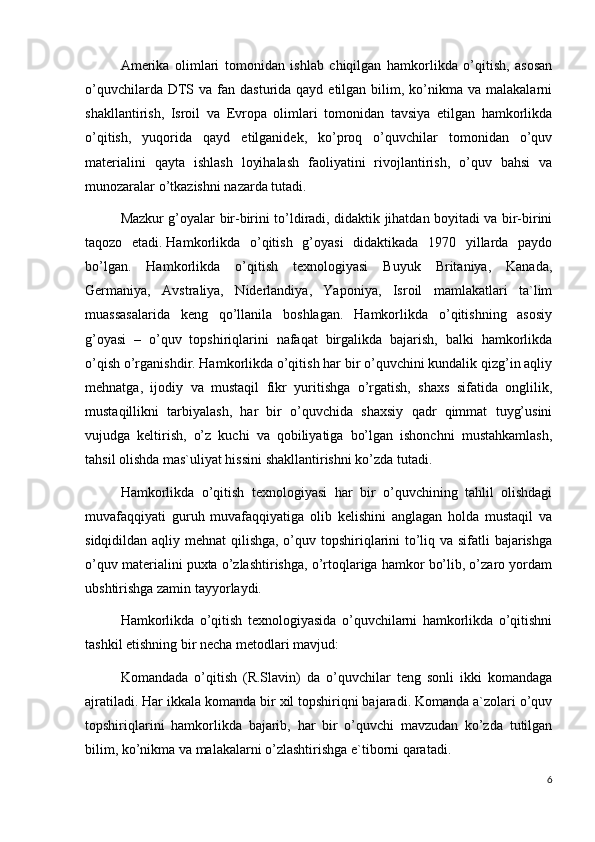 Amerika   olimlari   tomonidan   ishlab   chiqilgan   hamkorlikda   o’qitish,   asosan
o’quvchilarda  DTS  va fan  dasturida qayd  etilgan  bilim,  ko’nikma  va  malakalarni
shakllantirish,   Isroil   va   Evropa   olimlari   tomonidan   tavsiya   etilgan   hamkorlikda
o’qitish,   yuqorida   qayd   etilganidek,   ko’proq   o’quvchilar   tomonidan   o’quv
materialini   qayta   ishlash   loyihalash   faoliyatini   rivojlantirish,   o’quv   bahsi   va
munozaralar o’tkazishni nazarda tutadi.
Mazkur g’oyalar bir-birini to’ldiradi, didaktik jihatdan boyitadi va bir-birini
taqozo   etadi.   Hamkorlikda   o’qitish   g’oyasi   didaktikada   1970   yillarda   paydo
bo’lgan.   Hamkorlikda   o’qitish   texnologiyasi   Buyuk   Britaniya,   Kanada,
Germaniya,   Avstraliya,   Niderlandiya,   Yaponiya,   Isroil   mamlakatlari   ta`lim
muassasalarida   keng   qo’llanila   boshlagan.   Hamkorlikda   o’qitishning   asosiy
g’oyasi   –   o’quv   topshiriqlarini   nafaqat   birgalikda   bajarish,   balki   hamkorlikda
o’qish o’rganishdir. Hamkorlikda o’qitish har bir o’quvchini kundalik qizg’in aqliy
mehnatga,   ijodiy   va   mustaqil   fikr   yuritishga   o’rgatish,   shaxs   sifatida   onglilik,
mustaqillikni   tarbiyalash,   har   bir   o’quvchida   shaxsiy   qadr   qimmat   tuyg’usini
vujudga   keltirish,   o’z   kuchi   va   qobiliyatiga   bo’lgan   ishonchni   mustahkamlash,
tahsil olishda mas`uliyat hissini shakllantirishni ko’zda tutadi.
Hamkorlikda   o’qitish   texnologiyasi   har   bir   o’quvchining   tahlil   olishdagi
muvafaqqiyati   guruh   muvafaqqiyatiga   olib   kelishini   anglagan   holda   mustaqil   va
sidqidildan aqliy mehnat  qilishga, o’quv topshiriqlarini to’liq va sifatli  bajarishga
o’quv materialini puxta o’zlashtirishga, o’rtoqlariga hamkor bo’lib, o’zaro yordam
ubshtirishga zamin tayyorlaydi.
Hamkorlikda   o’qitish   texnologiyasida   o’quvchilarni   hamkorlikda   o’qitishni
tashkil etishning bir necha metodlari mavjud:
Komandada   o’qitish   (R.Slavin)   da   o’quvchilar   teng   sonli   ikki   komandaga
ajratiladi. Har ikkala komanda bir xil topshiriqni bajaradi. Komanda a`zolari o’quv
topshiriqlarini   hamkorlikda   bajarib,   har   bir   o’quvchi   mavzudan   ko’zda   tutilgan
bilim, ko’nikma va malakalarni o’zlashtirishga e`tiborni qaratadi.
6