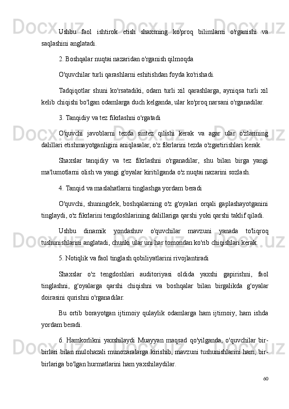 Ushbu   faol   ishtirok   etish   shaxsning   ko'proq   bilimlarni   o'rganishi   va
saqlashini anglatadi.
2. Boshqalar nuqtai nazaridan o'rganish qilmoqda
O'quvchilar turli qarashlarni eshitishdan foyda ko'rishadi.
Tadqiqotlar   shuni   ko'rsatadiki,   odam   turli   xil   qarashlarga,   ayniqsa   turli   xil
kelib chiqishi bo'lgan odamlarga duch kelganda, ular ko'proq narsani o'rganadilar.
3. Tanqidiy va tez fikrlashni o'rgatadi
O'quvchi   javoblarni   tezda   sintez   qilishi   kerak   va   agar   ular   o'zlarining
dalillari etishmayotganligini aniqlasalar, o'z fikrlarini tezda o'zgartirishlari kerak.
Shaxslar   tanqidiy   va   tez   fikrlashni   o'rganadilar,   shu   bilan   birga   yangi
ma'lumotlarni olish va yangi g'oyalar kiritilganda o'z nuqtai nazarini sozlash.
4. Tanqid va maslahatlarni tinglashga yordam beradi
O'quvchi,   shuningdek,   boshqalarning   o'z   g'oyalari   orqali   gaplashayotganini
tinglaydi, o'z fikrlarini tengdoshlarining dalillariga qarshi yoki qarshi taklif qiladi.
Ushbu   dinamik   yondashuv   o'quvchilar   mavzuni   yanada   to'liqroq
tushunishlarini anglatadi, chunki ular uni har tomondan ko'rib chiqishlari kerak.
5. Notiqlik va faol tinglash qobiliyatlarini rivojlantiradi
Shaxslar   o'z   tengdoshlari   auditoriyasi   oldida   yaxshi   gapirishni,   faol
tinglashni,   g'oyalarga   qarshi   chiqishni   va   boshqalar   bilan   birgalikda   g'oyalar
doirasini qurishni o'rganadilar.
Bu   ortib   borayotgan   ijtimoiy   qulaylik   odamlarga   ham   ijtimoiy,   ham   ishda
yordam beradi.
6.   Hamkorlikni   yaxshilaydi   Muayyan   maqsad   qo'yilganda,   o'quvchilar   bir-
birlari bilan mulohazali munozaralarga kirishib, mavzuni tushunishlarini ham, bir-
birlariga bo'lgan hurmatlarini ham yaxshilaydilar.
60 