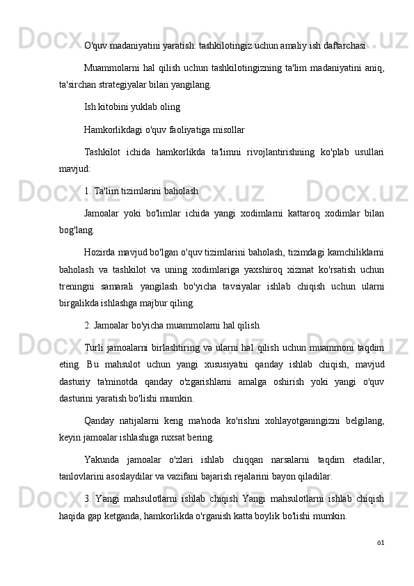O'quv madaniyatini yaratish: tashkilotingiz uchun amaliy ish daftarchasi
Muammolarni   hal   qilish   uchun   tashkilotingizning   ta'lim   madaniyatini   aniq,
ta'sirchan strategiyalar bilan yangilang.
Ish kitobini yuklab oling
Hamkorlikdagi o'quv faoliyatiga misollar
Tashkilot   ichida   hamkorlikda   ta'limni   rivojlantirishning   ko'plab   usullari
mavjud:
1. Ta'lim tizimlarini baholash
Jamoalar   yoki   bo'limlar   ichida   yangi   xodimlarni   kattaroq   xodimlar   bilan
bog'lang.
Hozirda mavjud bo'lgan o'quv tizimlarini baholash, tizimdagi kamchiliklarni
baholash   va   tashkilot   va   uning   xodimlariga   yaxshiroq   xizmat   ko'rsatish   uchun
treningni   samarali   yangilash   bo'yicha   tavsiyalar   ishlab   chiqish   uchun   ularni
birgalikda ishlashga majbur qiling.
2. Jamoalar bo'yicha muammolarni hal qilish
Turli   jamoalarni  birlashtiring  va  ularni   hal   qilish   uchun  muammoni   taqdim
eting.   Bu   mahsulot   uchun   yangi   xususiyatni   qanday   ishlab   chiqish,   mavjud
dasturiy   ta'minotda   qanday   o'zgarishlarni   amalga   oshirish   yoki   yangi   o'quv
dasturini yaratish bo'lishi mumkin.
Qanday   natijalarni   keng   ma'noda   ko'rishni   xohlayotganingizni   belgilang,
keyin jamoalar ishlashiga ruxsat bering.
Yakunda   jamoalar   o'zlari   ishlab   chiqqan   narsalarni   taqdim   etadilar,
tanlovlarini asoslaydilar va vazifani bajarish rejalarini bayon qiladilar.
3.   Yangi   mahsulotlarni   ishlab   chiqish   Yangi   mahsulotlarni   ishlab   chiqish
haqida gap ketganda, hamkorlikda o'rganish katta boylik bo'lishi mumkin.
61