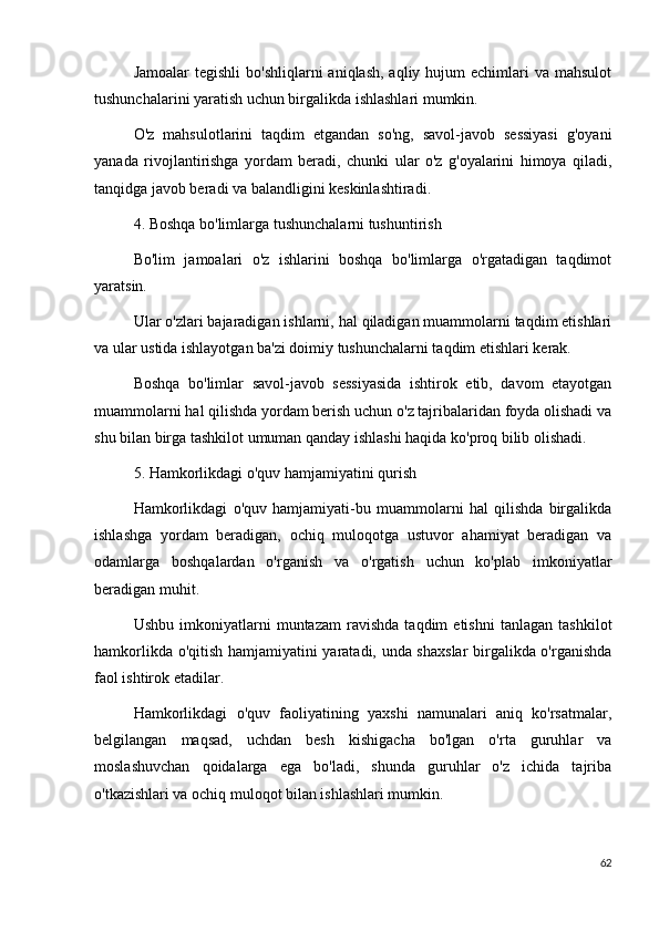 Jamoalar   tegishli   bo'shliqlarni  aniqlash,  aqliy  hujum  echimlari  va  mahsulot
tushunchalarini yaratish uchun birgalikda ishlashlari mumkin.
O'z   mahsulotlarini   taqdim   etgandan   so'ng,   savol-javob   sessiyasi   g'oyani
yanada   rivojlantirishga   yordam   beradi,   chunki   ular   o'z   g'oyalarini   himoya   qiladi,
tanqidga javob beradi va balandligini keskinlashtiradi.
4. Boshqa bo'limlarga tushunchalarni tushuntirish
Bo'lim   jamoalari   o'z   ishlarini   boshqa   bo'limlarga   o'rgatadigan   taqdimot
yaratsin.
Ular o'zlari bajaradigan ishlarni, hal qiladigan muammolarni taqdim etishlari
va ular ustida ishlayotgan ba'zi doimiy tushunchalarni taqdim etishlari kerak.
Boshqa   bo'limlar   savol-javob   sessiyasida   ishtirok   etib,   davom   etayotgan
muammolarni hal qilishda yordam berish uchun o'z tajribalaridan foyda olishadi va
shu bilan birga tashkilot umuman qanday ishlashi haqida ko'proq bilib olishadi.
5. Hamkorlikdagi o'quv hamjamiyatini qurish
Hamkorlikdagi   o'quv   hamjamiyati-bu   muammolarni   hal   qilishda   birgalikda
ishlashga   yordam   beradigan,   ochiq   muloqotga   ustuvor   ahamiyat   beradigan   va
odamlarga   boshqalardan   o'rganish   va   o'rgatish   uchun   ko'plab   imkoniyatlar
beradigan muhit.
Ushbu   imkoniyatlarni   muntazam   ravishda   taqdim   etishni   tanlagan   tashkilot
hamkorlikda o'qitish hamjamiyatini yaratadi, unda shaxslar  birgalikda o'rganishda
faol ishtirok etadilar.
Hamkorlikdagi   o'quv   faoliyatining   yaxshi   namunalari   aniq   ko'rsatmalar,
belgilangan   maqsad,   uchdan   besh   kishigacha   bo'lgan   o'rta   guruhlar   va
moslashuvchan   qoidalarga   ega   bo'ladi,   shunda   guruhlar   o'z   ichida   tajriba
o'tkazishlari va ochiq muloqot bilan ishlashlari mumkin.
62 