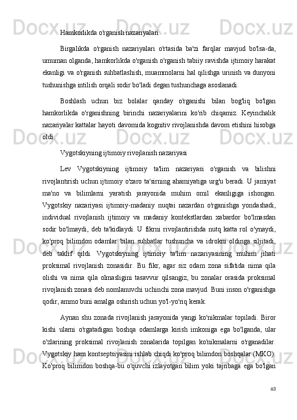 Hamkorlikda o'rganish nazariyalari
Birgalikda   o'rganish   nazariyalari   o'rtasida   ba'zi   farqlar   mavjud   bo'lsa-da,
umuman olganda, hamkorlikda o'rganish o'rganish tabiiy ravishda ijtimoiy harakat
ekanligi va o'rganish suhbatlashish, muammolarni hal qilishga urinish va dunyoni
tushunishga intilish orqali sodir bo'ladi degan tushunchaga asoslanadi.
Boshlash   uchun   biz   bolalar   qanday   o'rganishi   bilan   bog'liq   bo'lgan
hamkorlikda   o'rganishning   birinchi   nazariyalarini   ko'rib   chiqamiz.   Keyinchalik
nazariyalar kattalar hayoti davomida kognitiv rivojlanishda davom etishini hisobga
oldi.
Vygotskiyning ijtimoiy rivojlanish nazariyasi
Lev   Vygotskiyning   ijtimoiy   ta'lim   nazariyasi   o'rganish   va   bilishni
rivojlantirish  uchun ijtimoiy o'zaro  ta'sirning  ahamiyatiga  urg'u  beradi. U  jamiyat
ma'no   va   bilimlarni   yaratish   jarayonida   muhim   omil   ekanligiga   ishongan.
Vygotskiy   nazariyasi   ijtimoiy-madaniy   nuqtai   nazardan   o'rganishga   yondashadi,
individual   rivojlanish   ijtimoiy   va   madaniy   kontekstlardan   xabardor   bo'lmasdan
sodir   bo'lmaydi,   deb   ta'kidlaydi.   U   fikrni   rivojlantirishda   nutq   katta   rol   o'ynaydi,
ko'proq   bilimdon   odamlar   bilan   suhbatlar   tushuncha   va   idrokni   oldinga   siljitadi,
deb   taklif   qildi.   Vygotskiyning   ijtimoiy   ta'lim   nazariyasining   muhim   jihati
proksimal   rivojlanish   zonasidir.   Bu   fikr,   agar   siz   odam   zona   sifatida   nima   qila
olishi   va   nima   qila   olmasligini   tasavvur   qilsangiz,   bu   zonalar   orasida   proksimal
rivojlanish zonasi deb nomlanuvchi uchinchi zona mavjud. Buni inson o'rganishga
qodir, ammo buni amalga oshirish uchun yo'l-yo'riq kerak.
Aynan   shu   zonada   rivojlanish   jarayonida   yangi   ko'nikmalar   topiladi.   Biror
kishi   ularni   o'rgatadigan   boshqa   odamlarga   kirish   imkoniga   ega   bo'lganda,   ular
o'zlarining   proksimal   rivojlanish   zonalarida   topilgan   ko'nikmalarni   o'rganadilar.
Vygotskiy ham kontseptsiyasini ishlab chiqdi ko'proq bilimdon boshqalar (MKO).
Ko'proq bilimdon boshqa-bu o'quvchi  izlayotgan bilim  yoki  tajribaga  ega bo'lgan
63 
