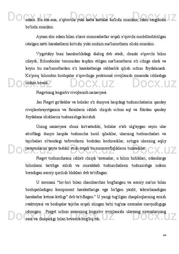 odam. Bu ota-ona, o'qituvchi yoki  katta kattalar  bo'lishi  mumkin, lekin tengdoshi
bo'lishi mumkin.
Aynan shu odam bilan o'zaro munosabatlar orqali o'quvchi modellashtirilgan
istalgan xatti-harakatlarni ko'rishi yoki muhim ma'lumotlarni olishi mumkin.
Vygotskiy   buni   hamkorlikdagi   dialog   deb   atadi,   chunki   o'quvchi   bilim
izlaydi,   Bilimdonlar   tomonidan   taqdim   etilgan   ma'lumotlarni   o'z   ichiga   oladi   va
keyin   bu   ma'lumotlardan   o'z   harakatlariga   rahbarlik   qilish   uchun   foydalanadi.
Ko'proq   bilimdon   boshqalar   o'quvchiga   proksimal   rivojlanish   zonasida   ishlashga
imkon beradi.
Piagetning kognitiv rivojlanish nazariyasi
Jan Piaget go'daklar va bolalar o'z dunyosi haqidagi tushunchalarini qanday
rivojlantirayotganini   va   farazlarni   ishlab   chiqish   uchun   aql   va   fikrdan   qanday
foydalana olishlarini tushunishga kirishdi.
Uning   nazariyasi   shuni   ko'rsatadiki,   bolalar   o'sib   ulg'aygan   sayin   ular
atrofdagi   dunyo   haqida   tushuncha   hosil   qiladilar,   ularning   tushunchalari   va
tajribalari   o'rtasidagi   tafovutlarni   boshdan   kechiradilar,   so'ngra   ularning   aqliy
jarayonlarini qayta tashkil etish orqali bu nomuvofiqliklarni tuzatadilar.
Piaget   tushunchasini   ishlab   chiqdi   'sxemalar,   u   bilim   birliklari,   odamlarga
bilimlarni   tartibga   solish   va   murakkab   tushunchalarni   tushunishga   imkon
beradigan asosiy qurilish bloklari deb ta'riflagan.
U   sxemani   "bir-biri   bilan   chambarchas   bog'langan   va   asosiy   ma'no   bilan
boshqariladigan   komponent   harakatlariga   ega   bo'lgan   yaxlit,   takrorlanadigan
harakatlar ketma-ketligi" deb ta'riflagan.” U yangi tug'ilgan chaqaloqlarning emish
reaktsiyasi va boshqalar tajriba orqali olingan ba'zi tug'ma sxemalar mavjudligiga
ishongan.     Piaget   uchun   insonning   kognitiv   rivojlanishi   ularning   sxemalarining
soni va chuqurligi bilan bevosita bog'liq edi.
64 