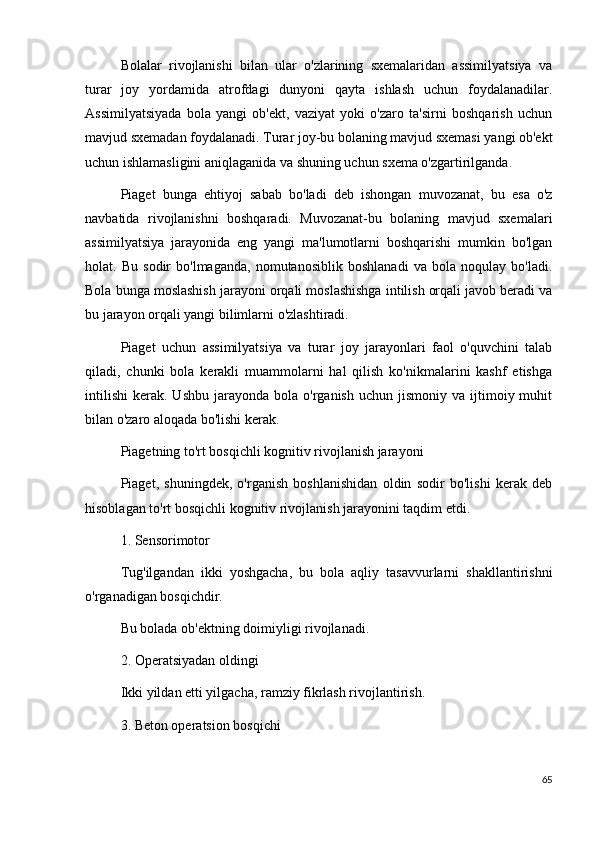 Bolalar   rivojlanishi   bilan   ular   o'zlarining   sxemalaridan   assimilyatsiya   va
turar   joy   yordamida   atrofdagi   dunyoni   qayta   ishlash   uchun   foydalanadilar.
Assimilyatsiyada   bola   yangi   ob'ekt,   vaziyat   yoki   o'zaro   ta'sirni   boshqarish   uchun
mavjud sxemadan foydalanadi. Turar joy-bu bolaning mavjud sxemasi yangi ob'ekt
uchun ishlamasligini aniqlaganida va shuning uchun sxema o'zgartirilganda.
Piaget   bunga   ehtiyoj   sabab   bo'ladi   deb   ishongan   muvozanat,   bu   esa   o'z
navbatida   rivojlanishni   boshqaradi.   Muvozanat-bu   bolaning   mavjud   sxemalari
assimilyatsiya   jarayonida   eng   yangi   ma'lumotlarni   boshqarishi   mumkin   bo'lgan
holat.   Bu   sodir   bo'lmaganda,   nomutanosiblik   boshlanadi   va   bola   noqulay   bo'ladi.
Bola bunga moslashish jarayoni orqali moslashishga intilish orqali javob beradi va
bu jarayon orqali yangi bilimlarni o'zlashtiradi.
Piaget   uchun   assimilyatsiya   va   turar   joy   jarayonlari   faol   o'quvchini   talab
qiladi,   chunki   bola   kerakli   muammolarni   hal   qilish   ko'nikmalarini   kashf   etishga
intilishi   kerak.  Ushbu  jarayonda  bola  o'rganish   uchun  jismoniy  va  ijtimoiy  muhit
bilan o'zaro aloqada bo'lishi kerak.
Piagetning to'rt bosqichli kognitiv rivojlanish jarayoni
Piaget,   shuningdek,   o'rganish   boshlanishidan   oldin   sodir   bo'lishi   kerak   deb
hisoblagan to'rt bosqichli kognitiv rivojlanish jarayonini taqdim etdi.
1. Sensorimotor
Tug'ilgandan   ikki   yoshgacha,   bu   bola   aqliy   tasavvurlarni   shakllantirishni
o'rganadigan bosqichdir.
Bu bolada ob'ektning doimiyligi rivojlanadi.
2. Operatsiyadan oldingi
Ikki yildan etti yilgacha, ramziy fikrlash rivojlantirish.
3. Beton operatsion bosqichi
65 