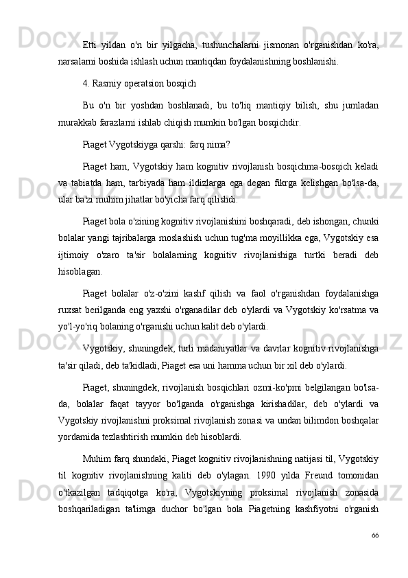 Etti   yildan   o'n   bir   yilgacha,   tushunchalarni   jismonan   o'rganishdan   ko'ra,
narsalarni boshida ishlash uchun mantiqdan foydalanishning boshlanishi.
4. Rasmiy operatsion bosqich
Bu   o'n   bir   yoshdan   boshlanadi,   bu   to'liq   mantiqiy   bilish,   shu   jumladan
murakkab farazlarni ishlab chiqish mumkin bo'lgan bosqichdir.
Piaget Vygotskiyga qarshi: farq nima?
Piaget   ham,   Vygotskiy   ham   kognitiv   rivojlanish   bosqichma-bosqich   keladi
va   tabiatda   ham,   tarbiyada   ham   ildizlarga   ega   degan   fikrga   kelishgan   bo'lsa-da,
ular ba'zi muhim jihatlar bo'yicha farq qilishdi.
Piaget bola o'zining kognitiv rivojlanishini boshqaradi, deb ishongan, chunki
bolalar yangi tajribalarga moslashish uchun tug'ma moyillikka ega, Vygotskiy esa
ijtimoiy   o'zaro   ta'sir   bolalarning   kognitiv   rivojlanishiga   turtki   beradi   deb
hisoblagan.
Piaget   bolalar   o'z-o'zini   kashf   qilish   va   faol   o'rganishdan   foydalanishga
ruxsat   berilganda  eng  yaxshi   o'rganadilar  deb   o'ylardi  va   Vygotskiy  ko'rsatma  va
yo'l-yo'riq bolaning o'rganishi uchun kalit deb o'ylardi.
Vygotskiy, shuningdek, turli madaniyatlar va davrlar kognitiv rivojlanishga
ta'sir qiladi, deb ta'kidladi, Piaget esa uni hamma uchun bir xil deb o'ylardi.
Piaget,   shuningdek,   rivojlanish   bosqichlari   ozmi-ko'pmi   belgilangan   bo'lsa-
da,   bolalar   faqat   tayyor   bo'lganda   o'rganishga   kirishadilar,   deb   o'ylardi   va
Vygotskiy rivojlanishni proksimal rivojlanish zonasi va undan bilimdon boshqalar
yordamida tezlashtirish mumkin deb hisoblardi.
Muhim farq shundaki, Piaget kognitiv rivojlanishning natijasi til, Vygotskiy
til   kognitiv   rivojlanishning   kaliti   deb   o'ylagan.   1990   yilda   Freund   tomonidan
o'tkazilgan   tadqiqotga   ko'ra,   Vygotskiyning   proksimal   rivojlanish   zonasida
boshqariladigan   ta'limga   duchor   bo'lgan   bola   Piagetning   kashfiyotni   o'rganish
66 